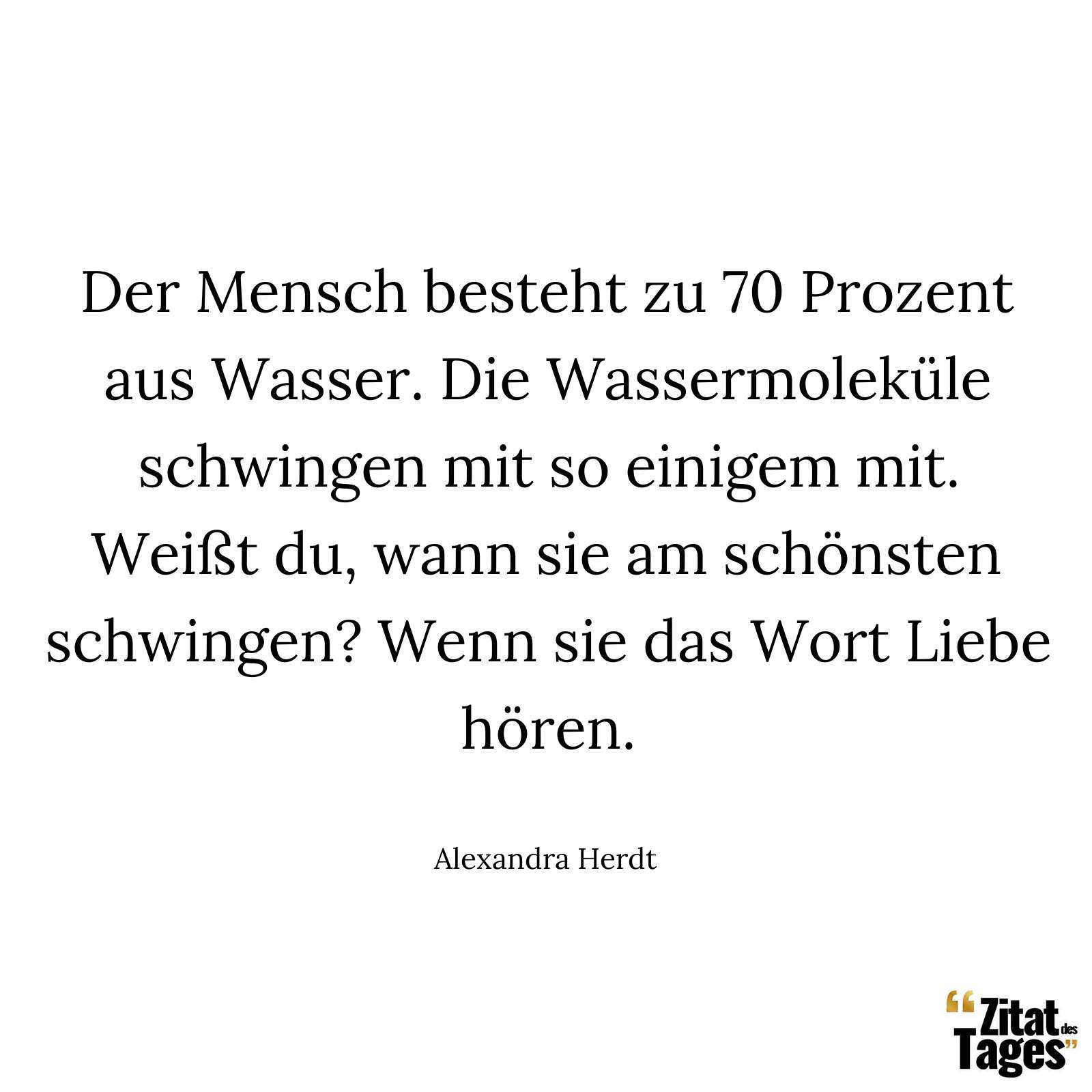 Der Mensch besteht zu 70 Prozent aus Wasser. Die Wassermoleküle schwingen mit so einigem mit. Weißt du, wann sie am schönsten schwingen? Wenn sie das Wort Liebe hören. - Alexandra Herdt