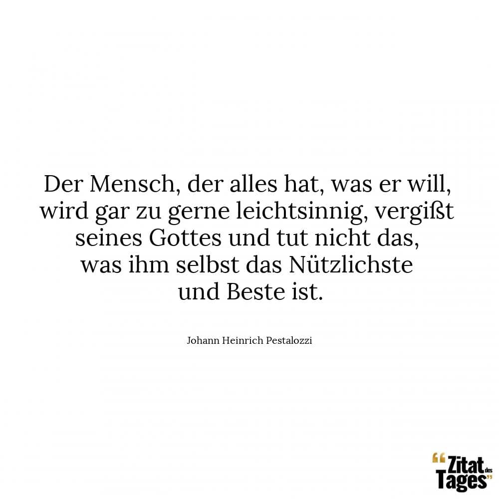 Der Mensch, der alles hat, was er will, wird gar zu gerne leichtsinnig, vergißt seines Gottes und tut nicht das, was ihm selbst das Nützlichste und Beste ist. - Johann Heinrich Pestalozzi