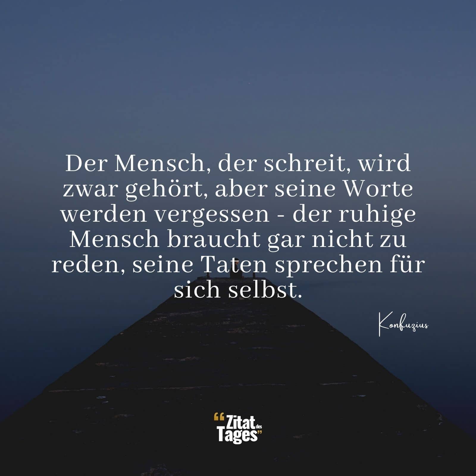 Der Mensch, der schreit, wird zwar gehört, aber seine Worte werden vergessen - der ruhige Mensch braucht gar nicht zu reden, seine Taten sprechen für sich selbst. - Konfuzius