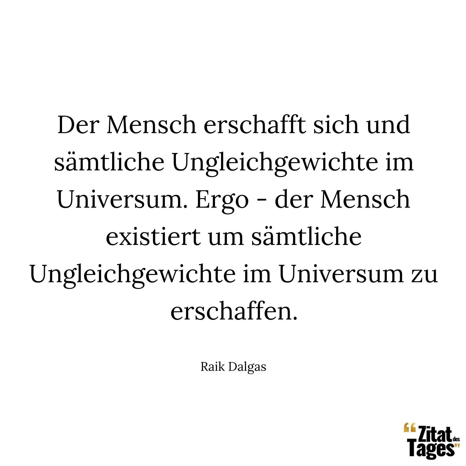 Der Mensch erschafft sich und sämtliche Ungleichgewichte im Universum. Ergo - der Mensch existiert um sämtliche Ungleichgewichte im Universum zu erschaffen. - Raik Dalgas