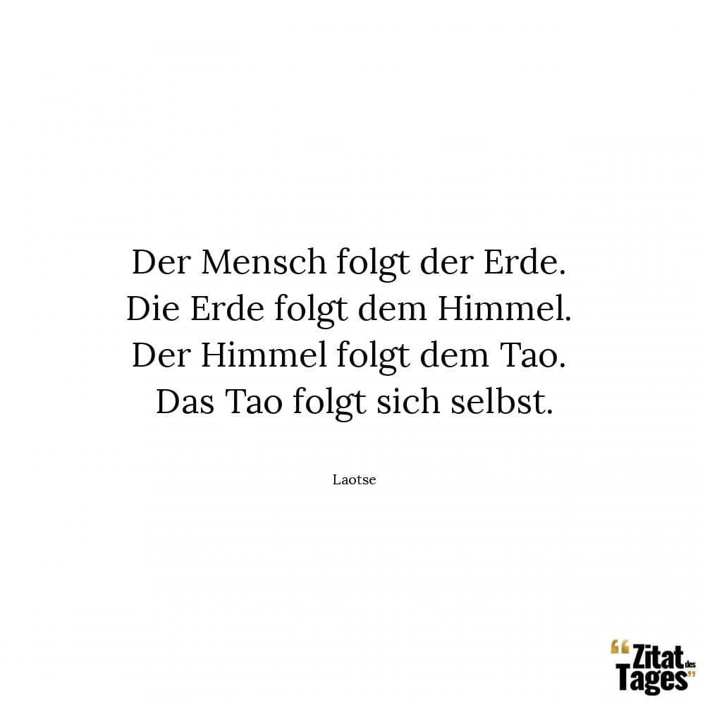 Der Mensch folgt der Erde. Die Erde folgt dem Himmel. Der Himmel folgt dem Tao. Das Tao folgt sich selbst. - Laotse