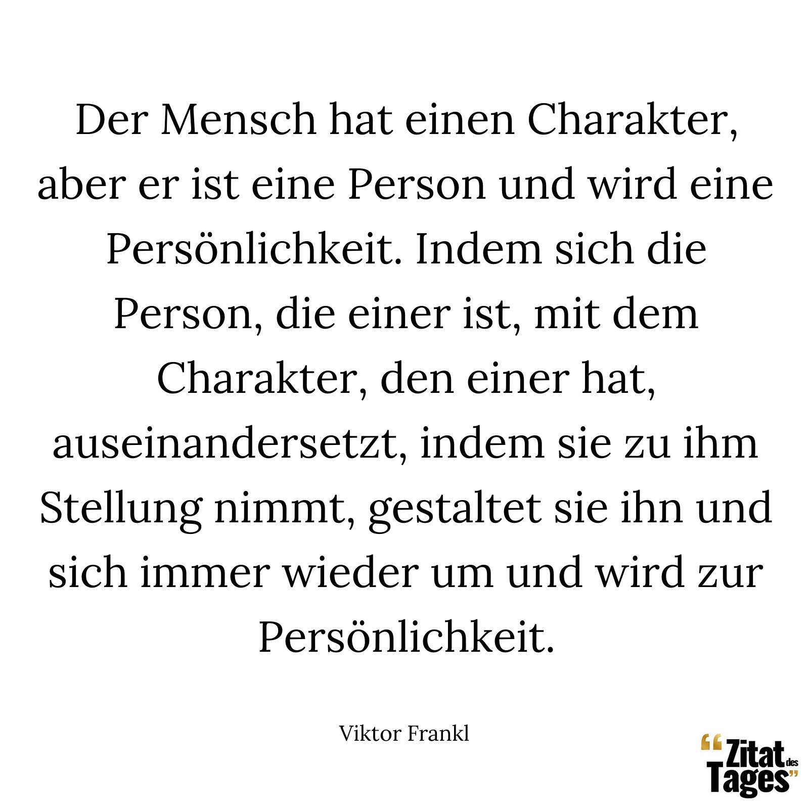 Der Mensch hat einen Charakter, aber er ist eine Person und wird eine Persönlichkeit. Indem sich die Person, die einer ist, mit dem Charakter, den einer hat, auseinandersetzt, indem sie zu ihm Stellung nimmt, gestaltet sie ihn und sich immer wieder um und wird zur Persönlichkeit. - Viktor Frankl