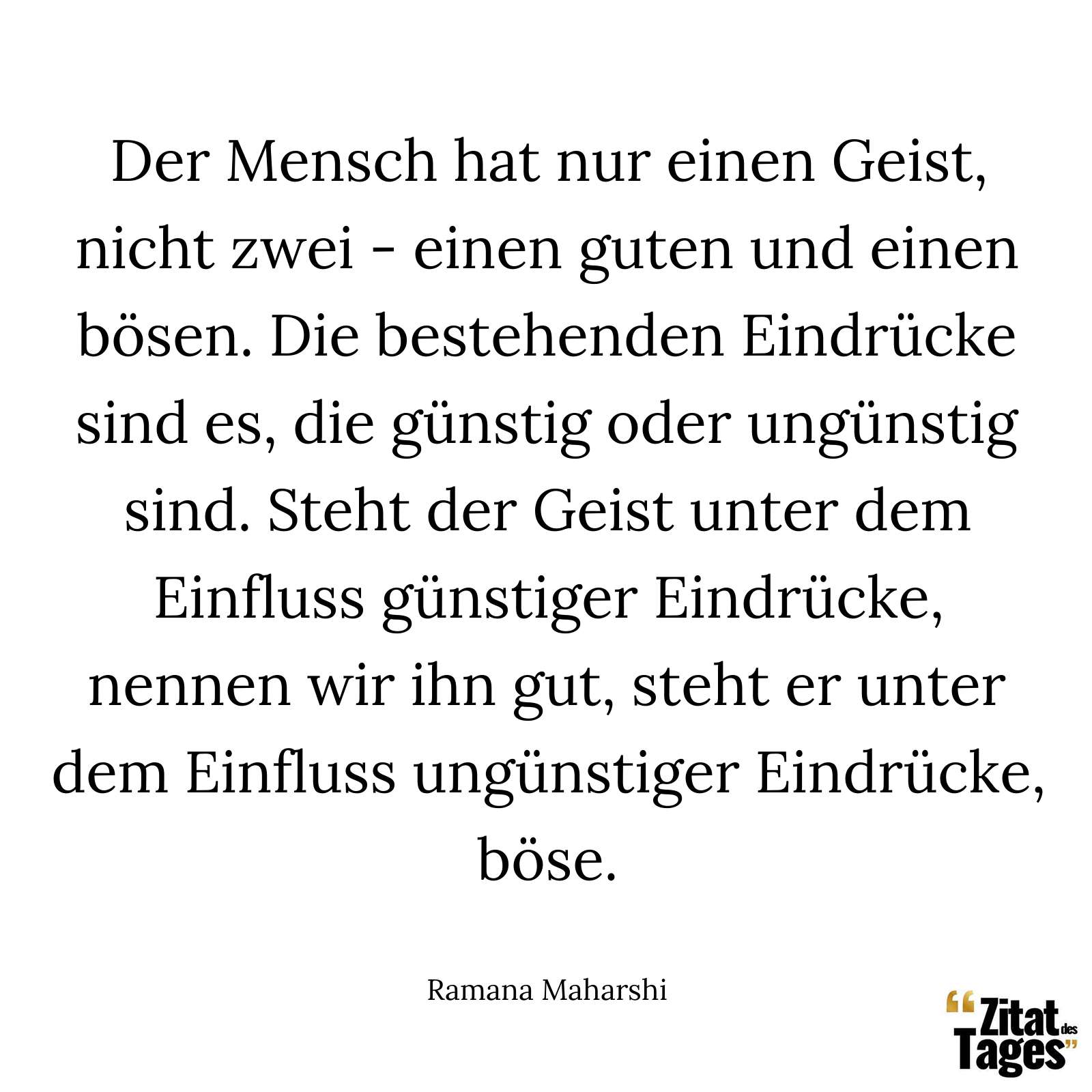 Der Mensch hat nur einen Geist, nicht zwei - einen guten und einen bösen. Die bestehenden Eindrücke sind es, die günstig oder ungünstig sind. Steht der Geist unter dem Einfluss günstiger Eindrücke, nennen wir ihn gut, steht er unter dem Einfluss ungünstiger Eindrücke, böse. - Ramana Maharshi