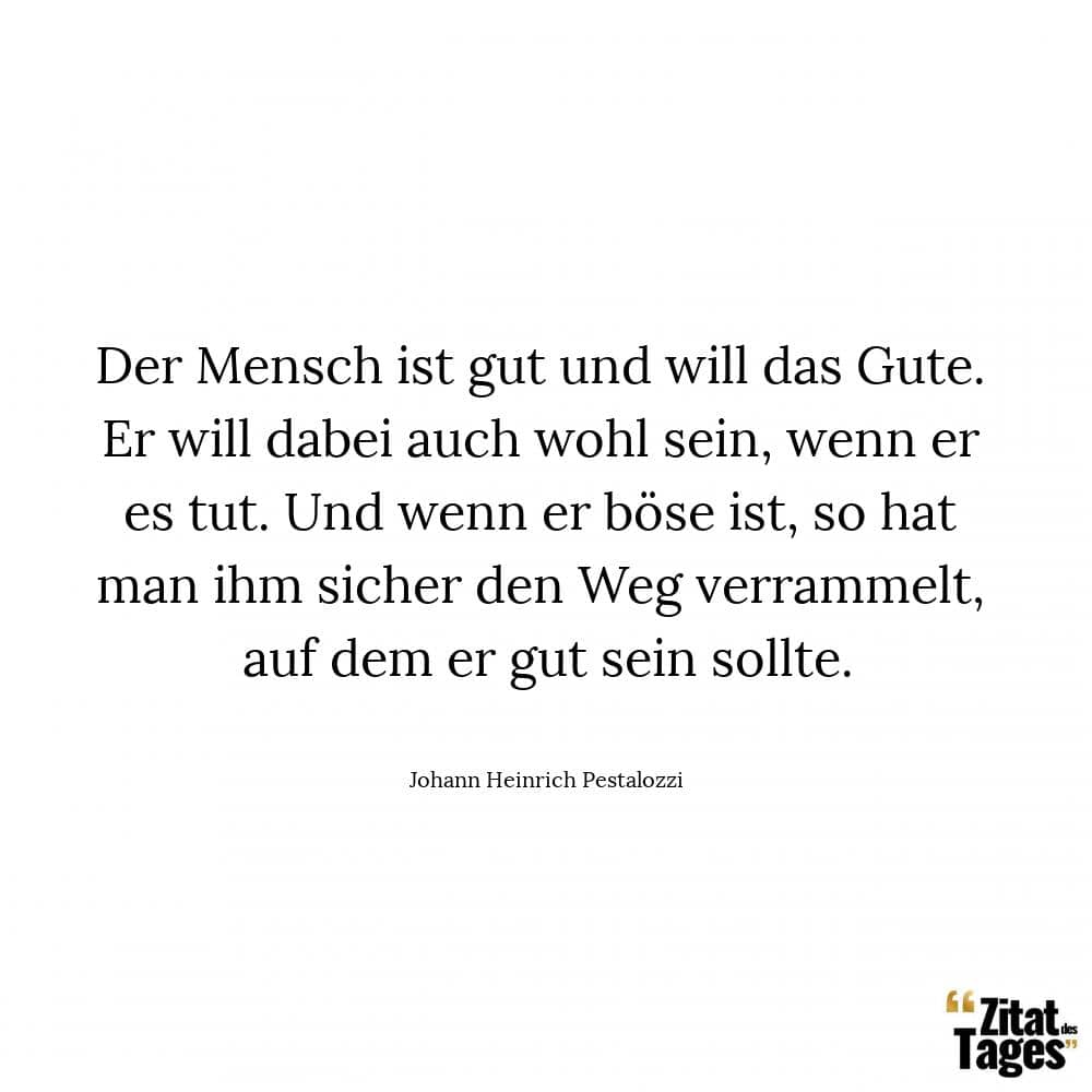 Der Mensch ist gut und will das Gute. Er will dabei auch wohl sein, wenn er es tut. Und wenn er böse ist, so hat man ihm sicher den Weg verrammelt, auf dem er gut sein sollte. - Johann Heinrich Pestalozzi