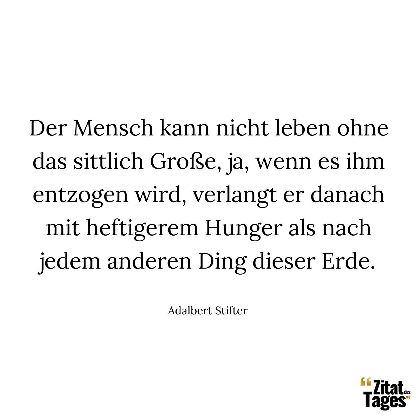 Der Mensch kann nicht leben ohne das sittlich Große, ja, wenn es ihm entzogen wird, verlangt er danach mit heftigerem Hunger als nach jedem anderen Ding dieser Erde. - Adalbert Stifter