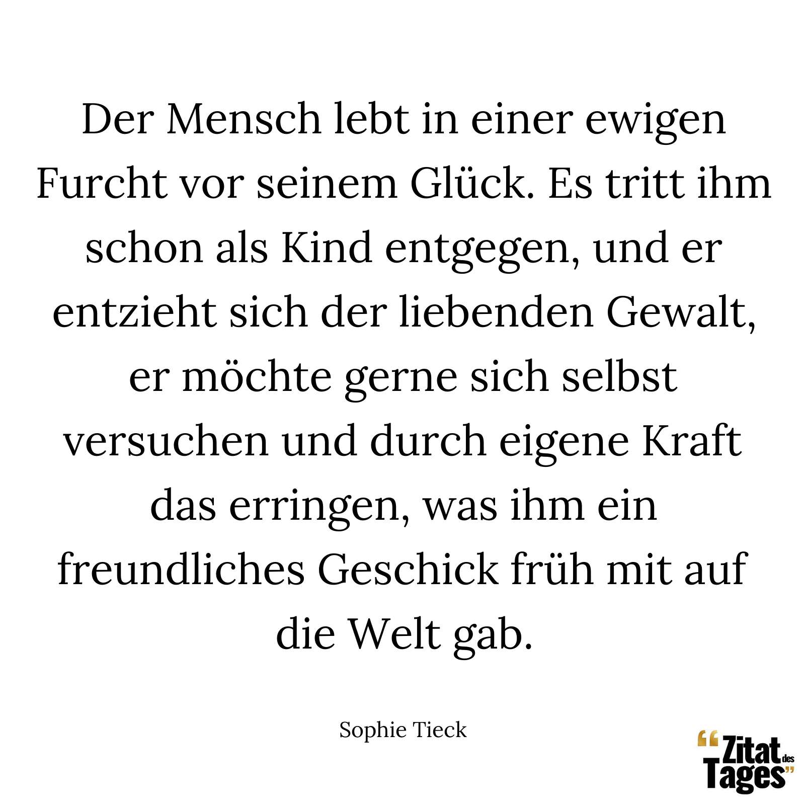 Der Mensch lebt in einer ewigen Furcht vor seinem Glück. Es tritt ihm schon als Kind entgegen, und er entzieht sich der liebenden Gewalt, er möchte gerne sich selbst versuchen und durch eigene Kraft das erringen, was ihm ein freundliches Geschick früh mit auf die Welt gab. - Sophie Tieck