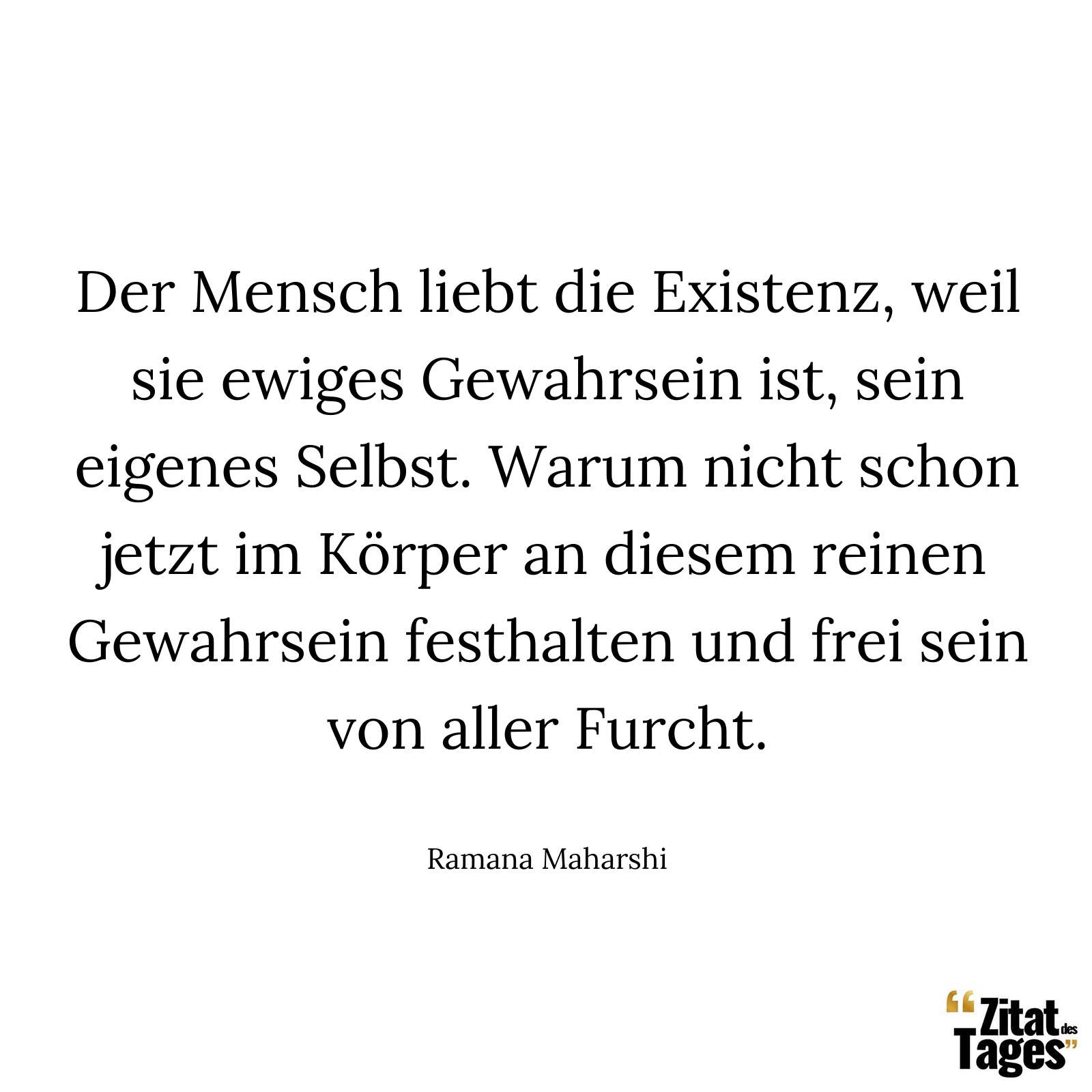 Der Mensch liebt die Existenz, weil sie ewiges Gewahrsein ist, sein eigenes Selbst. Warum nicht schon jetzt im Körper an diesem reinen Gewahrsein festhalten und frei sein von aller Furcht. - Ramana Maharshi