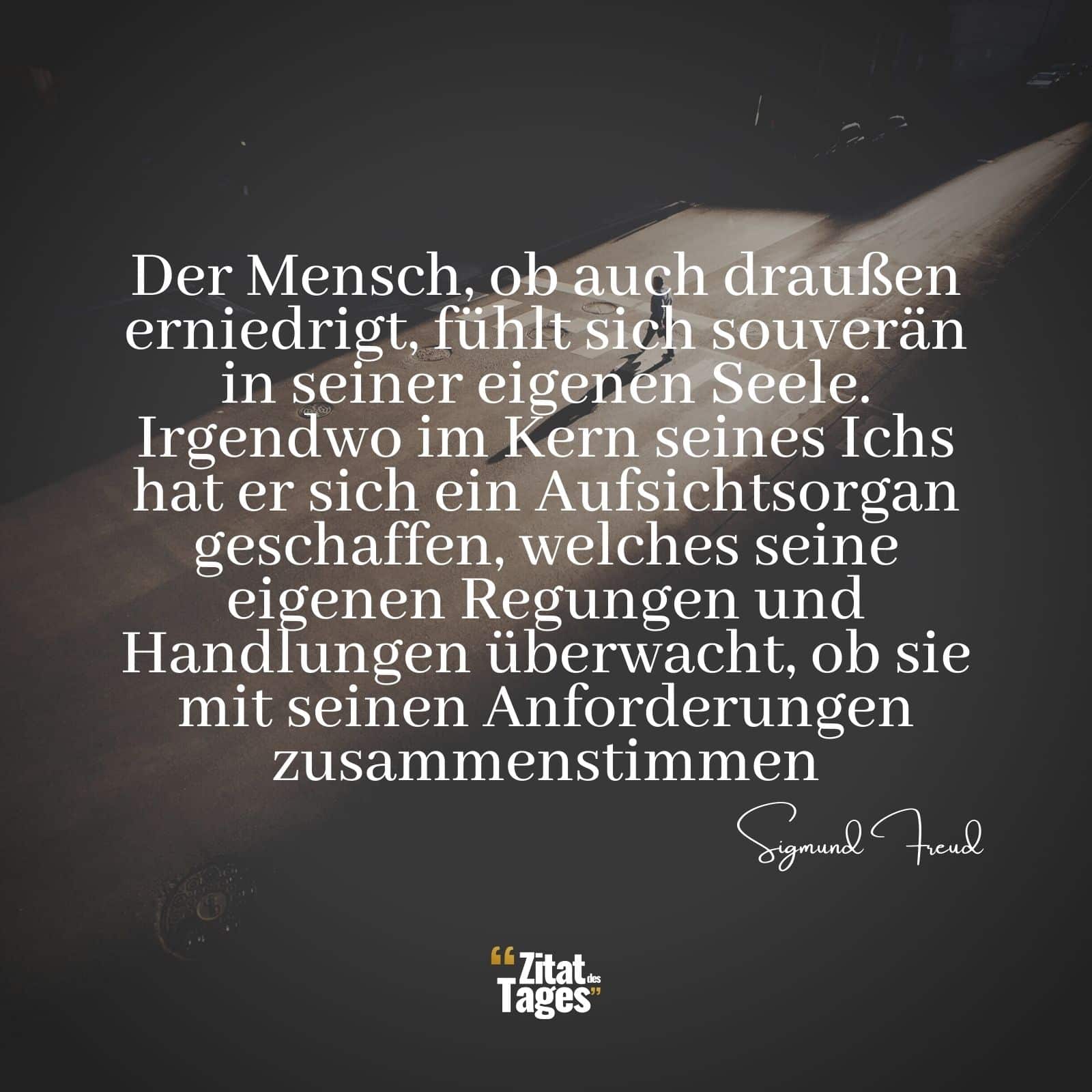 Der Mensch, ob auch draußen erniedrigt, fühlt sich souverän in seiner eigenen Seele. Irgendwo im Kern seines Ichs hat er sich ein Aufsichtsorgan geschaffen, welches seine eigenen Regungen und Handlungen überwacht, ob sie mit seinen Anforderungen zusammenstimmen. - Sigmund Freud