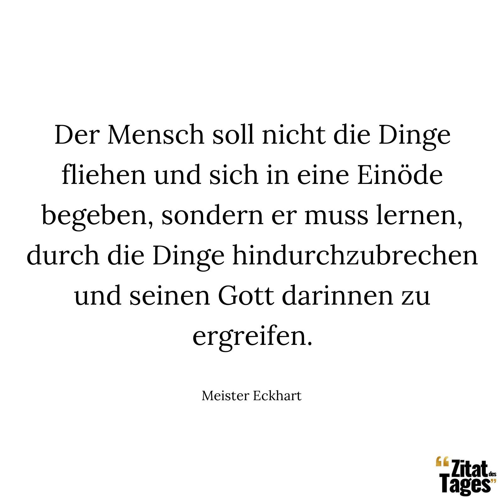 Der Mensch soll nicht die Dinge fliehen und sich in eine Einöde begeben, sondern er muss lernen, durch die Dinge hindurchzubrechen und seinen Gott darinnen zu ergreifen. - Meister Eckhart