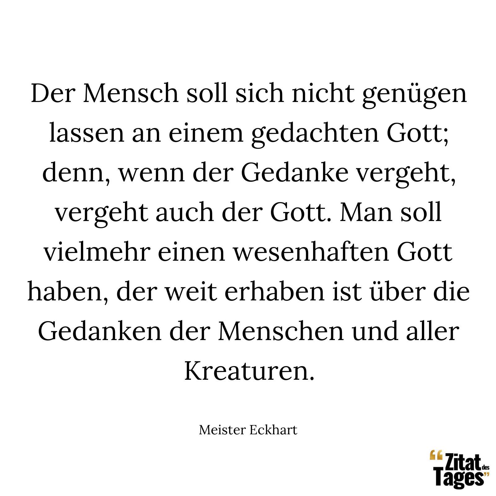 Der Mensch soll sich nicht genügen lassen an einem gedachten Gott; denn, wenn der Gedanke vergeht, vergeht auch der Gott. Man soll vielmehr einen wesenhaften Gott haben, der weit erhaben ist über die Gedanken der Menschen und aller Kreaturen. - Meister Eckhart