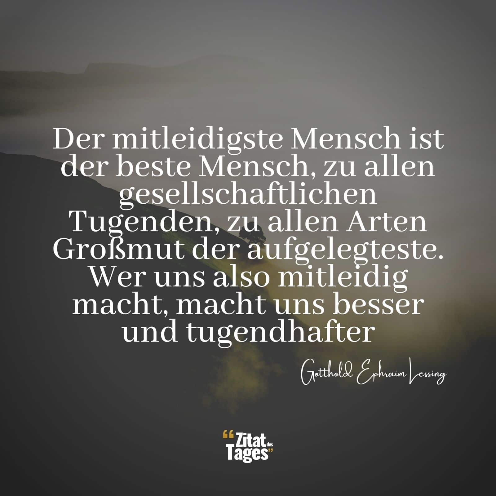 Der mitleidigste Mensch ist der beste Mensch, zu allen gesellschaftlichen Tugenden, zu allen Arten Großmut der aufgelegteste. Wer uns also mitleidig macht, macht uns besser und tugendhafter. - Gotthold Ephraim Lessing