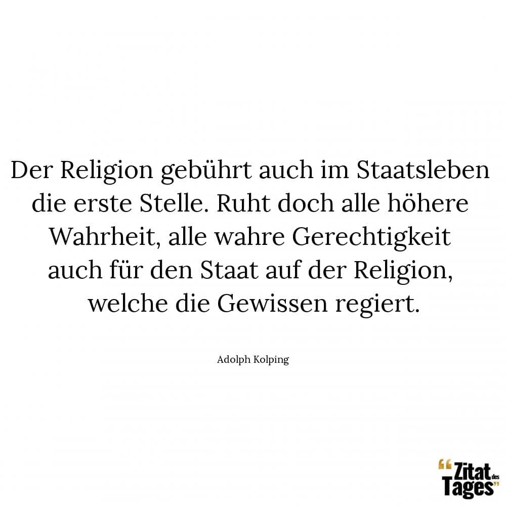 Der Religion gebührt auch im Staatsleben die erste Stelle. Ruht doch alle höhere Wahrheit, alle wahre Gerechtigkeit auch für den Staat auf der Religion, welche die Gewissen regiert. - Adolph Kolping