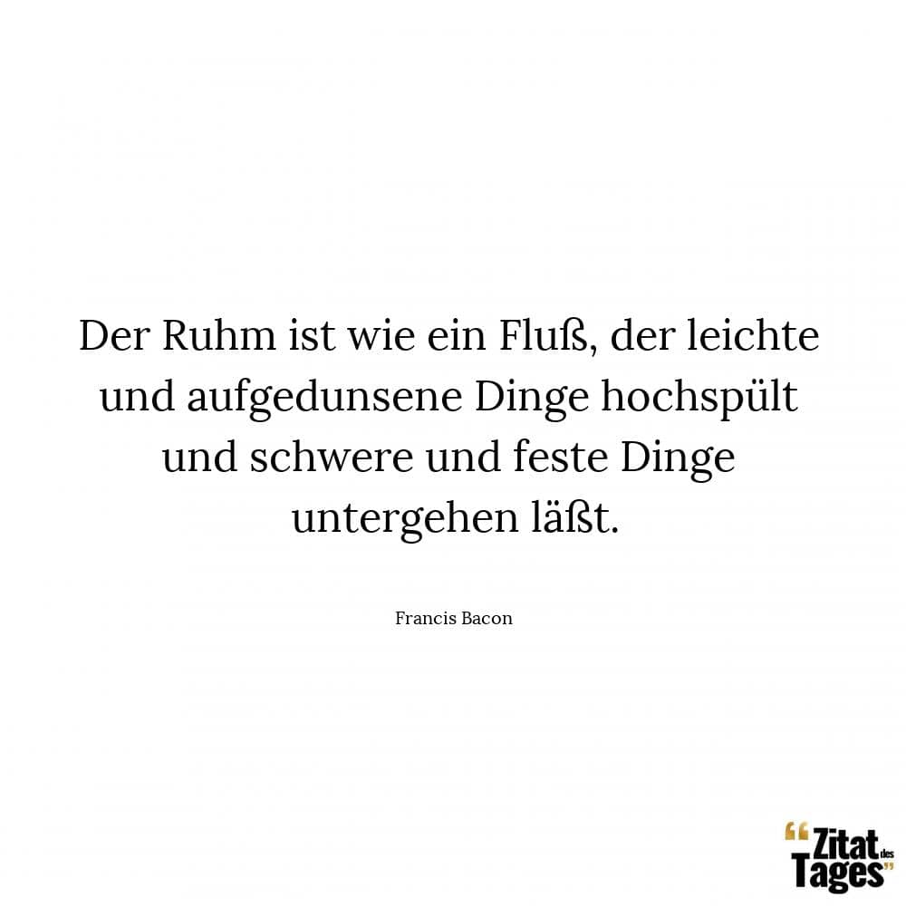 Der Ruhm ist wie ein Fluß, der leichte und aufgedunsene Dinge hochspült und schwere und feste Dinge untergehen läßt. - Francis Bacon