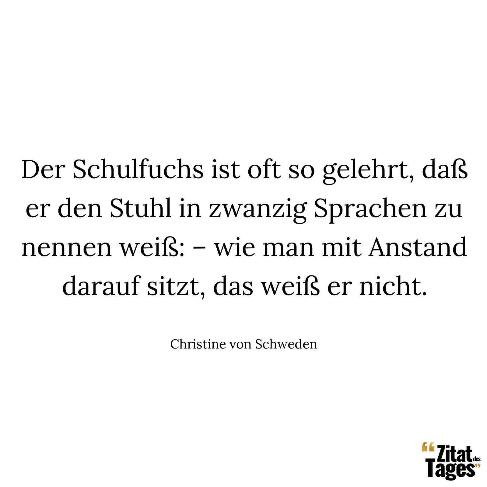 Der Schulfuchs ist oft so gelehrt, daß er den Stuhl in zwanzig Sprachen zu nennen weiß: – wie man mit Anstand darauf sitzt, das weiß er nicht. - Christine von Schweden