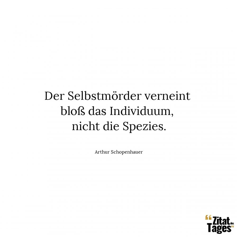 Der Selbstmörder verneint bloß das Individuum, nicht die Spezies. - Arthur Schopenhauer