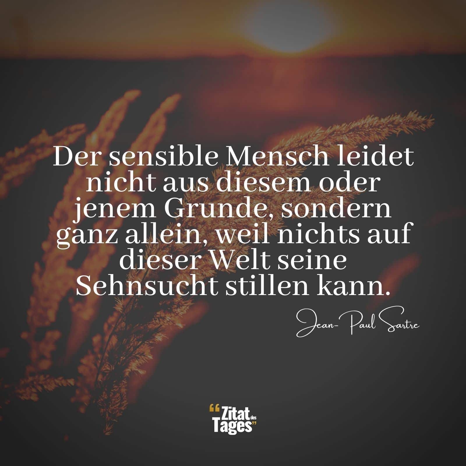 Der sensible Mensch leidet nicht aus diesem oder jenem Grunde, sondern ganz allein, weil nichts auf dieser Welt seine Sehnsucht stillen kann. - Jean-Paul Sartre