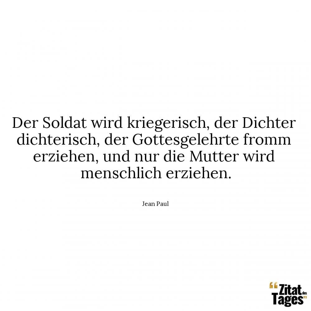 Der Soldat wird kriegerisch, der Dichter dichterisch, der Gottesgelehrte fromm erziehen, und nur die Mutter wird menschlich erziehen. - Jean Paul