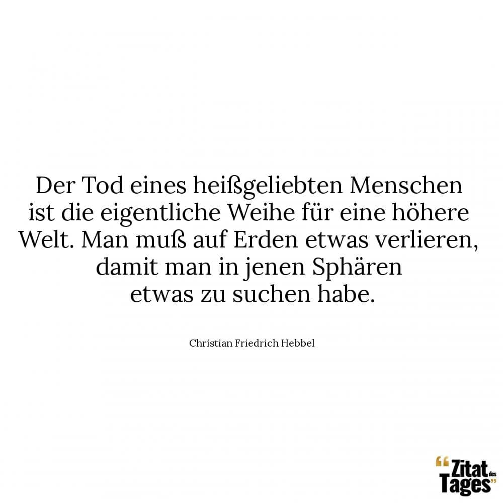 Der Tod eines heißgeliebten Menschen ist die eigentliche Weihe für eine höhere Welt. Man muß auf Erden etwas verlieren, damit man in jenen Sphären etwas zu suchen habe. - Christian Friedrich Hebbel