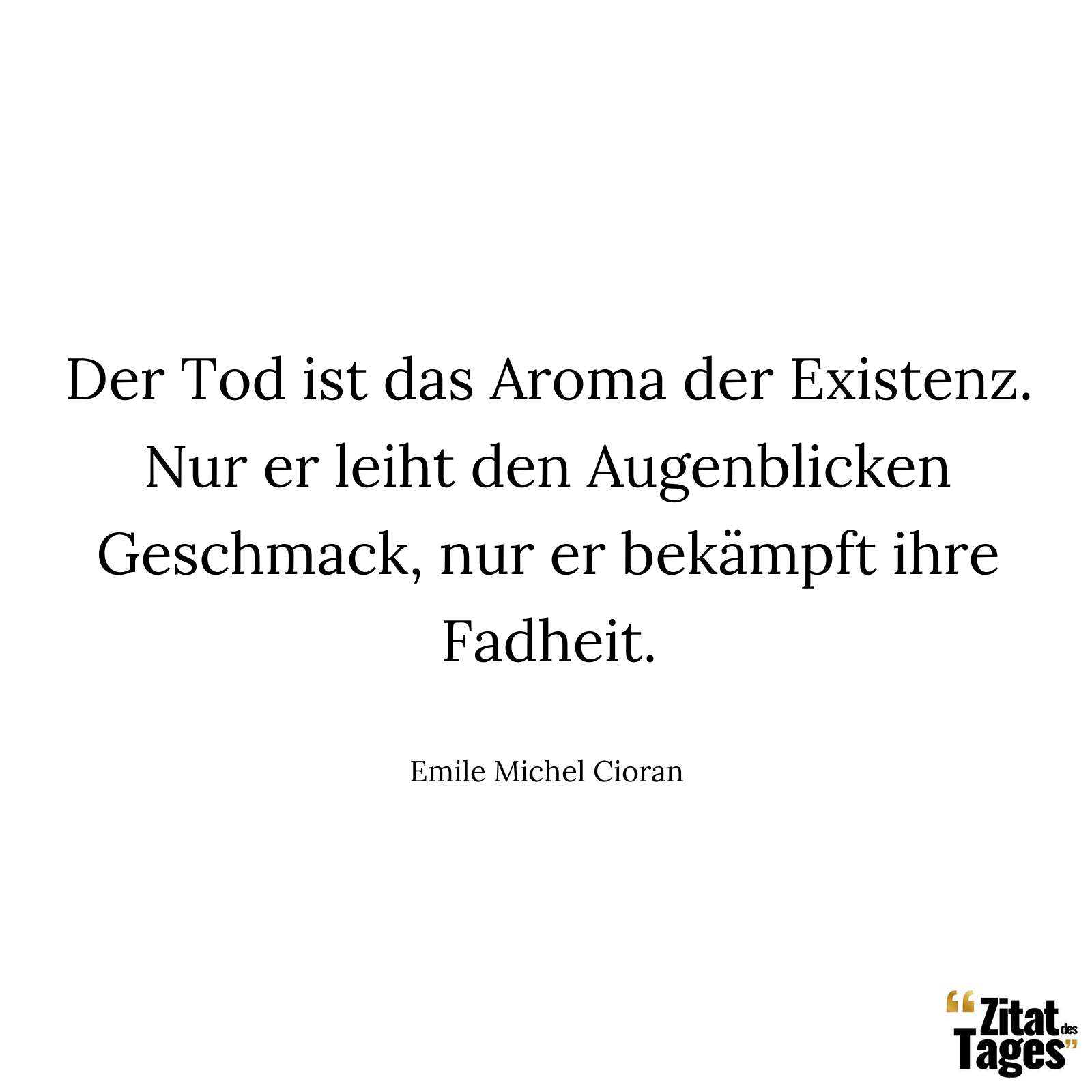 Der Tod ist das Aroma der Existenz. Nur er leiht den Augenblicken Geschmack, nur er bekämpft ihre Fadheit. - Emile Michel Cioran