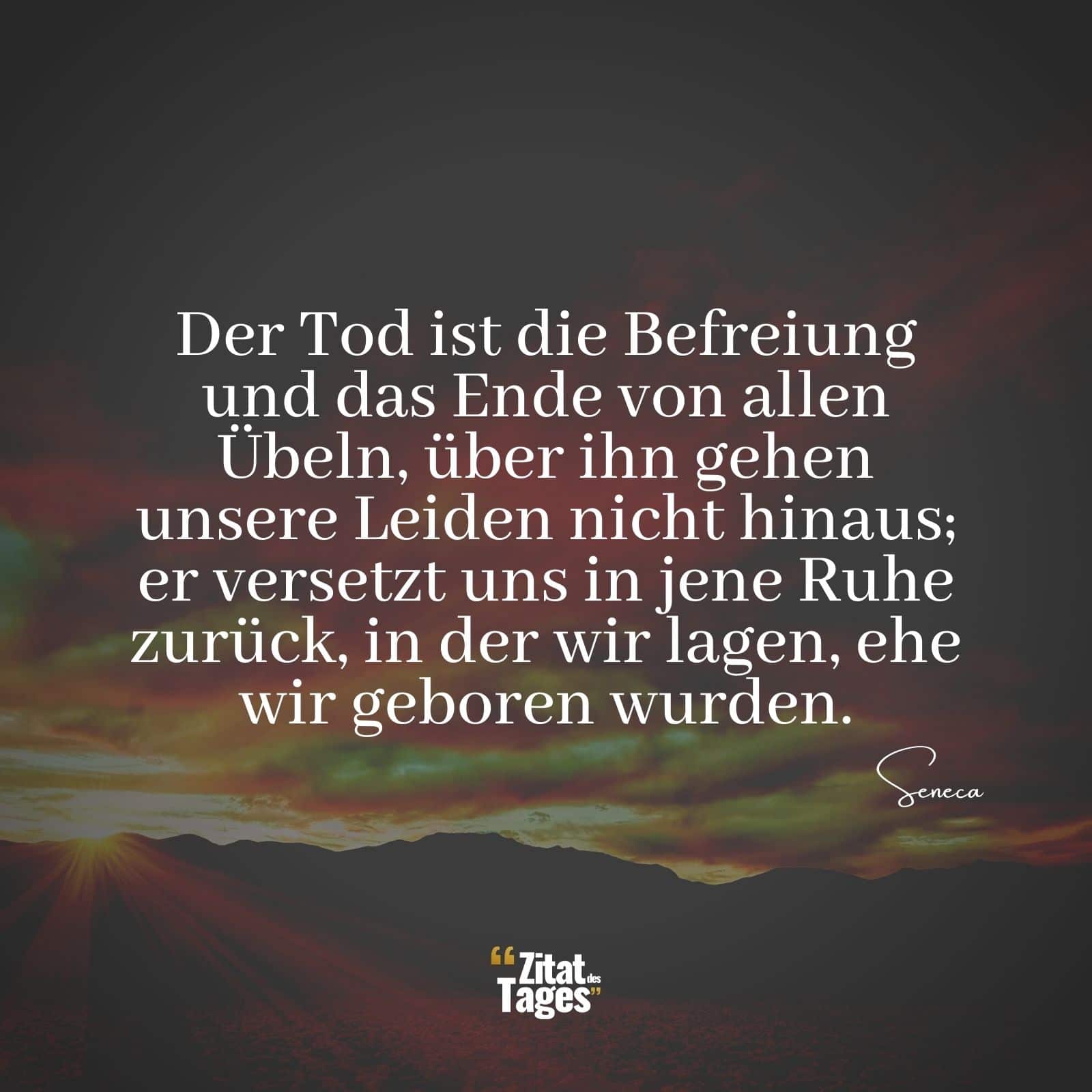 Der Tod ist die Befreiung und das Ende von allen Übeln, über ihn gehen unsere Leiden nicht hinaus; er versetzt uns in jene Ruhe zurück, in der wir lagen, ehe wir geboren wurden. - Seneca