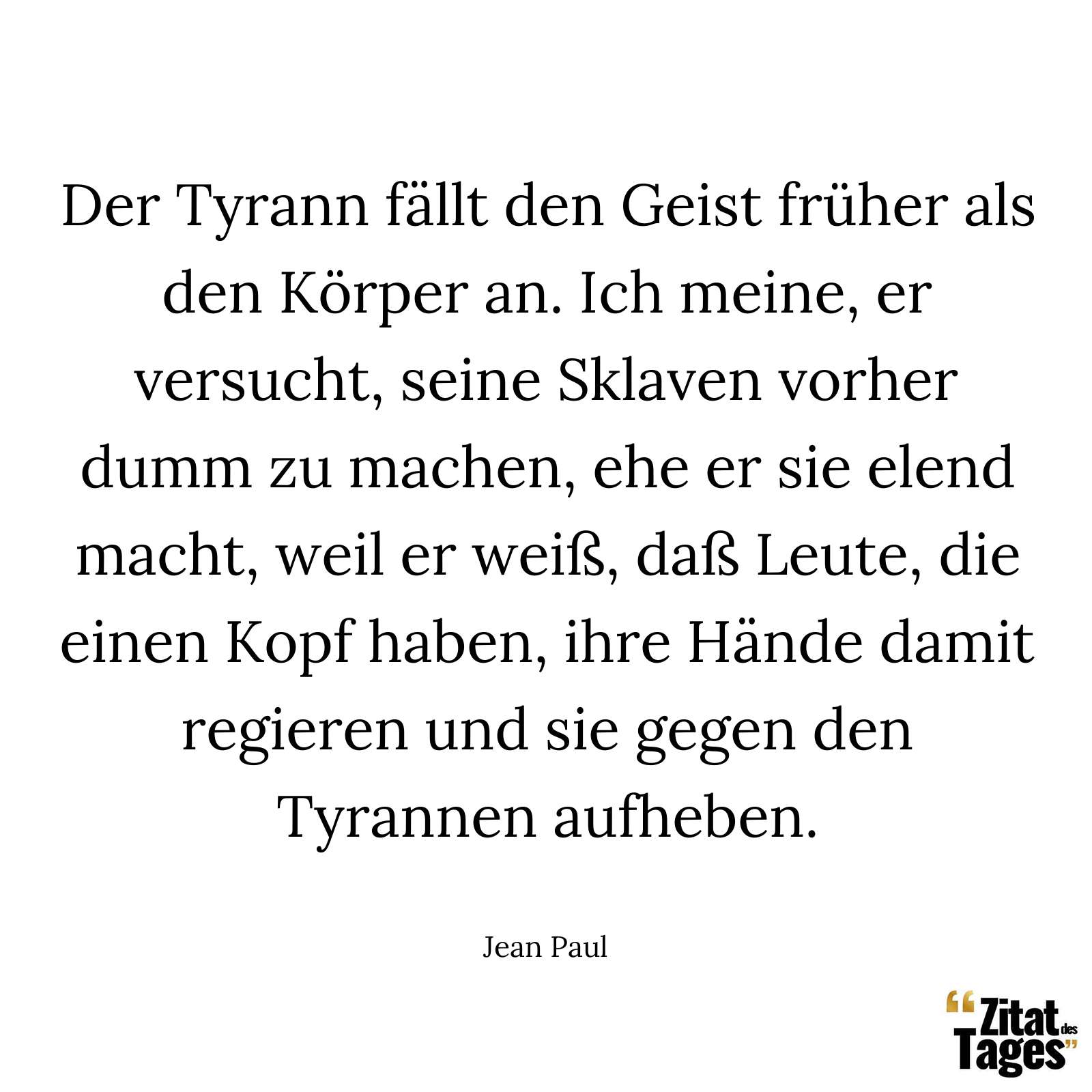 Der Tyrann fällt den Geist früher als den Körper an. Ich meine, er versucht, seine Sklaven vorher dumm zu machen, ehe er sie elend macht, weil er weiß, daß Leute, die einen Kopf haben, ihre Hände damit regieren und sie gegen den Tyrannen aufheben. - Jean Paul