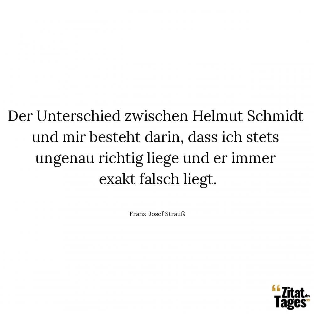 Der Unterschied zwischen Helmut Schmidt und mir besteht darin, dass ich stets ungenau richtig liege und er immer exakt falsch liegt. - Franz-Josef Strauß