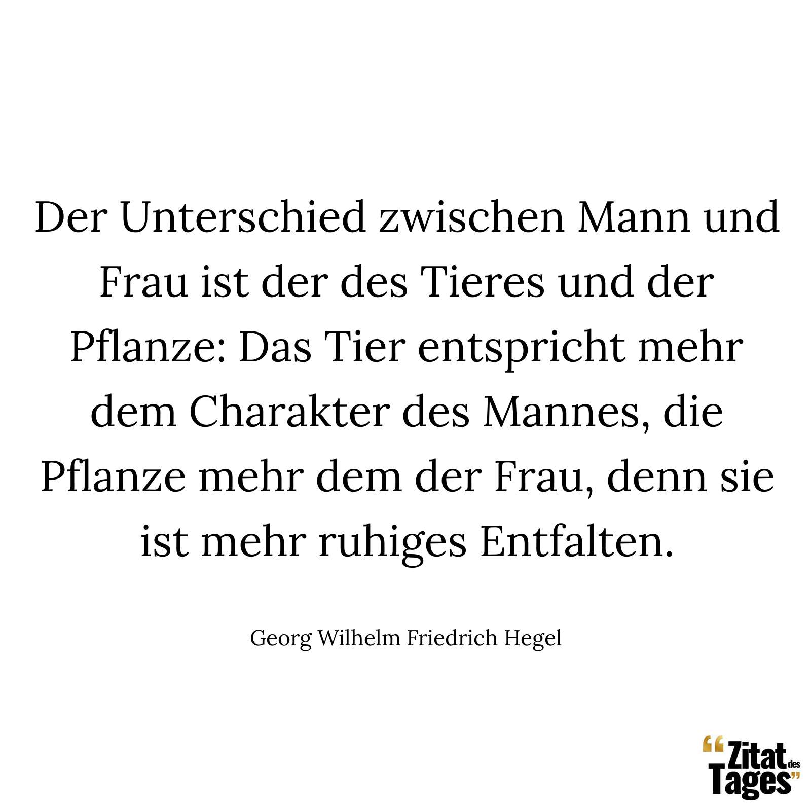 Der Unterschied zwischen Mann und Frau ist der des Tieres und der Pflanze: Das Tier entspricht mehr dem Charakter des Mannes, die Pflanze mehr dem der Frau, denn sie ist mehr ruhiges Entfalten. - Georg Wilhelm Friedrich Hegel