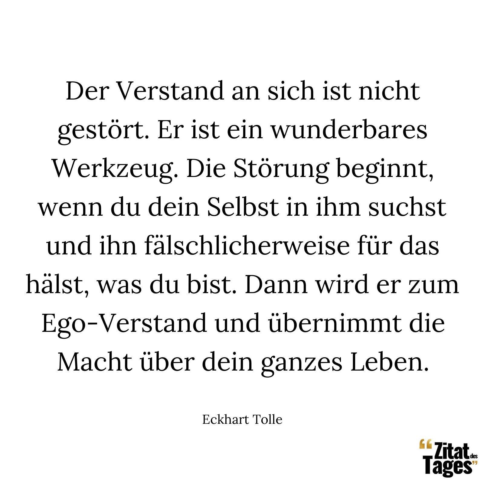 Der Verstand an sich ist nicht gestört. Er ist ein wunderbares Werkzeug. Die Störung beginnt, wenn du dein Selbst in ihm suchst und ihn fälschlicherweise für das hälst, was du bist. Dann wird er zum Ego-Verstand und übernimmt die Macht über dein ganzes Leben. - Eckhart Tolle