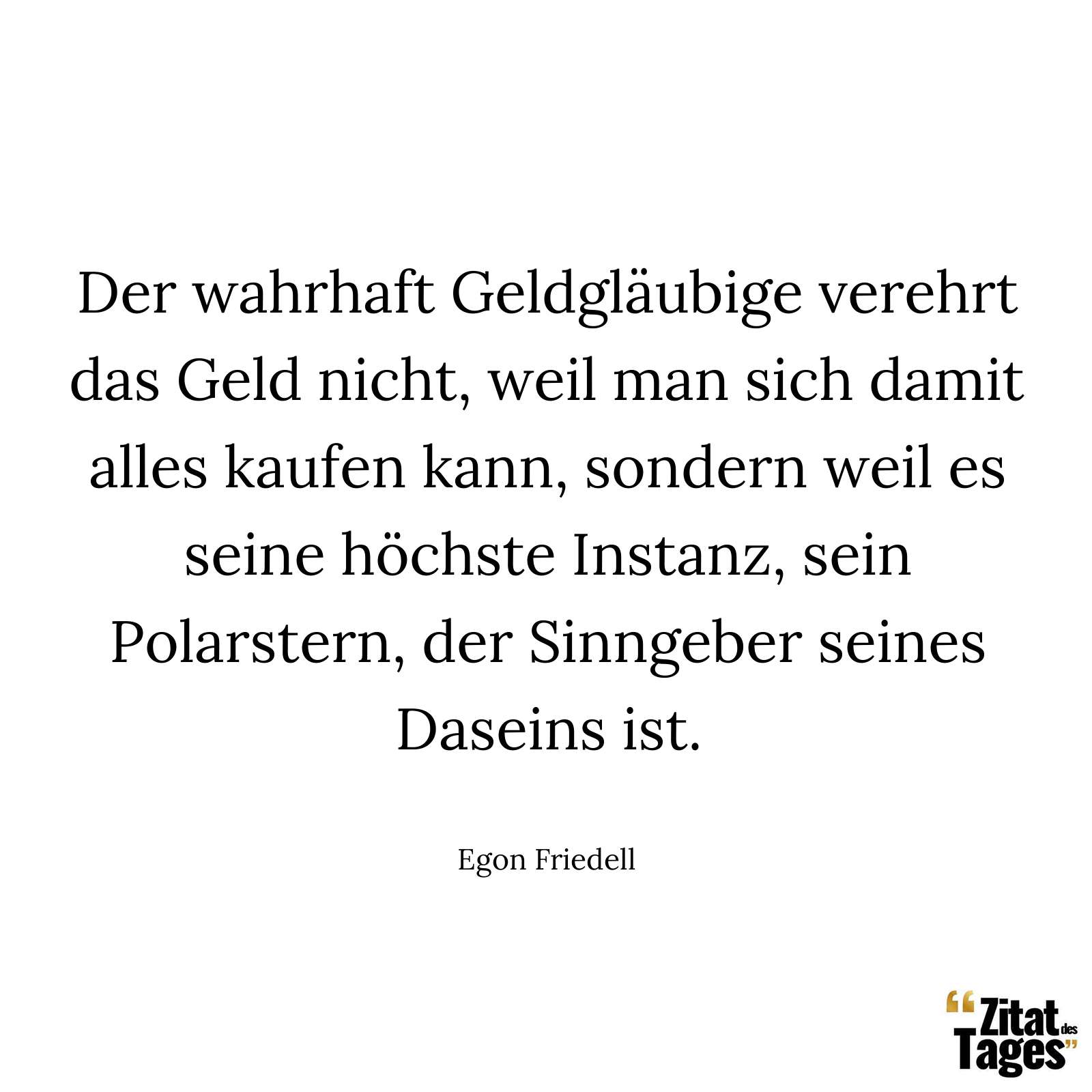 Der wahrhaft Geldgläubige verehrt das Geld nicht, weil man sich damit alles kaufen kann, sondern weil es seine höchste Instanz, sein Polarstern, der Sinngeber seines Daseins ist. - Egon Friedell