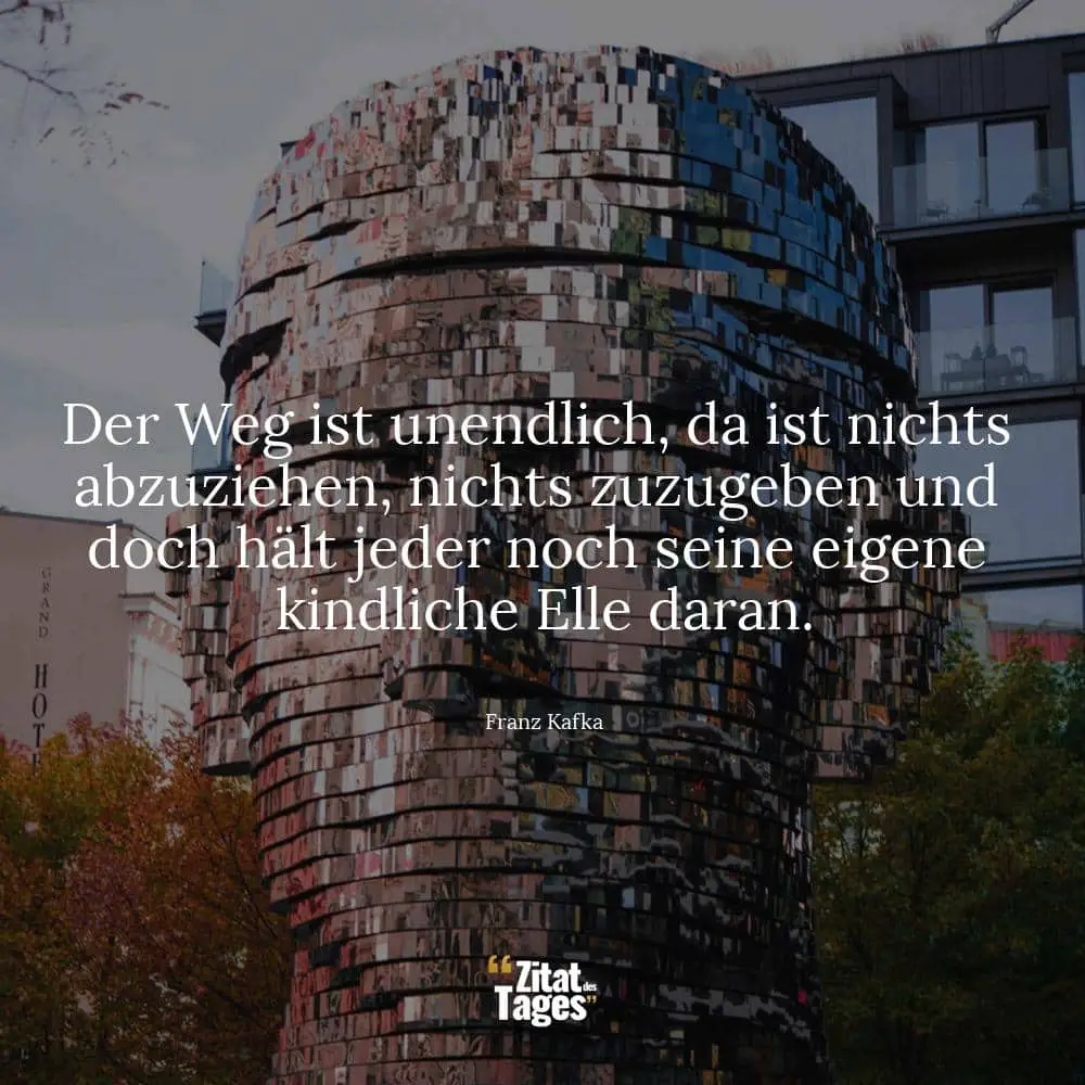 Der Weg ist unendlich, da ist nichts abzuziehen, nichts zuzugeben und doch hält jeder noch seine eigene kindliche Elle daran. - Franz Kafka