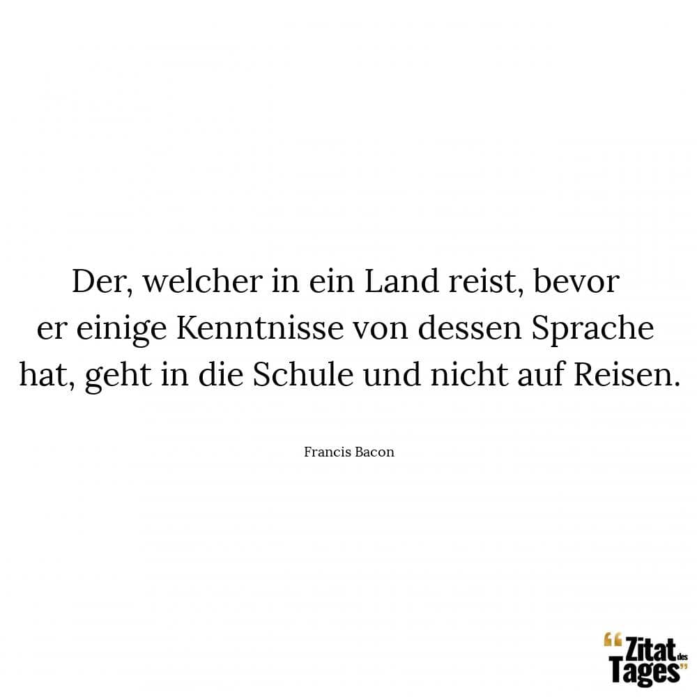 Der, welcher in ein Land reist, bevor er einige Kenntnisse von dessen Sprache hat, geht in die Schule und nicht auf Reisen. - Francis Bacon