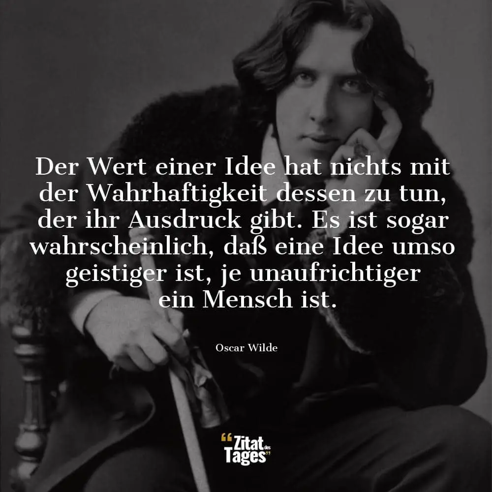 Der Wert einer Idee hat nichts mit der Wahrhaftigkeit dessen zu tun, der ihr Ausdruck gibt. Es ist sogar wahrscheinlich, daß eine Idee umso geistiger ist, je unaufrichtiger ein Mensch ist. - Oscar Wilde