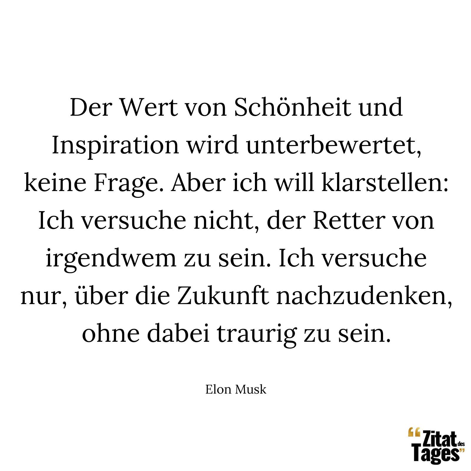 Der Wert von Schönheit und Inspiration wird unterbewertet, keine Frage. Aber ich will klarstellen: Ich versuche nicht, der Retter von irgendwem zu sein. Ich versuche nur, über die Zukunft nachzudenken, ohne dabei traurig zu sein. - Elon Musk