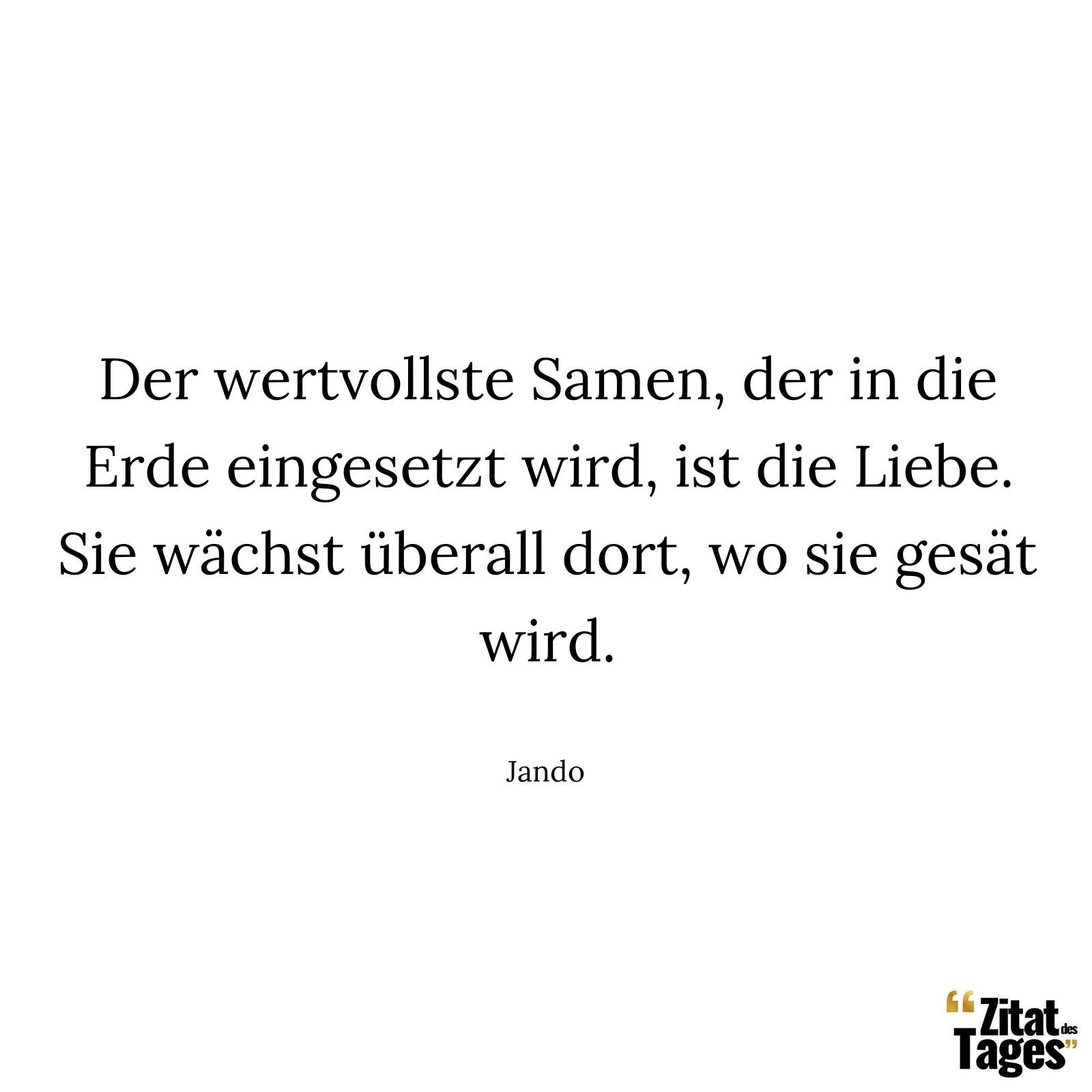 Der wertvollste Samen, der in die Erde eingesetzt wird, ist die Liebe. Sie wächst überall dort, wo sie gesät wird. - Jando