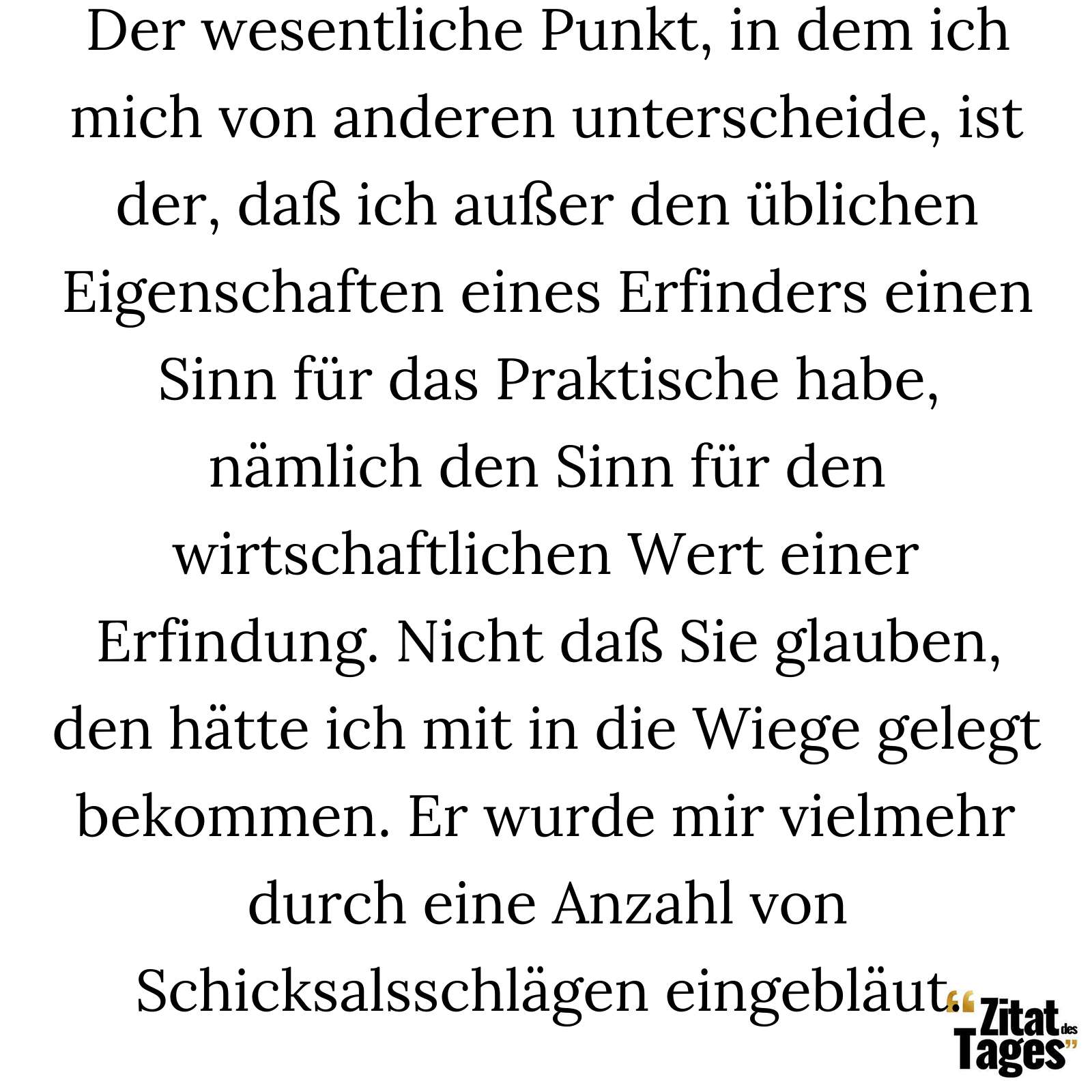 Der wesentliche Punkt, in dem ich mich von anderen unterscheide, ist der, daß ich außer den üblichen Eigenschaften eines Erfinders einen Sinn für das Praktische habe, nämlich den Sinn für den wirtschaftlichen Wert einer Erfindung. Nicht daß Sie glauben, den hätte ich mit in die Wiege gelegt bekommen. Er wurde mir vielmehr durch eine Anzahl von Schicksalsschlägen eingebläut. - Thomas Alva Edison