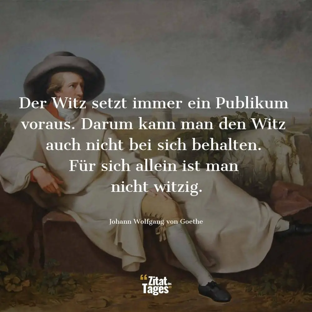 Der Witz setzt immer ein Publikum voraus. Darum kann man den Witz auch nicht bei sich behalten. Für sich allein ist man nicht witzig. - Johann Wolfgang von Goethe