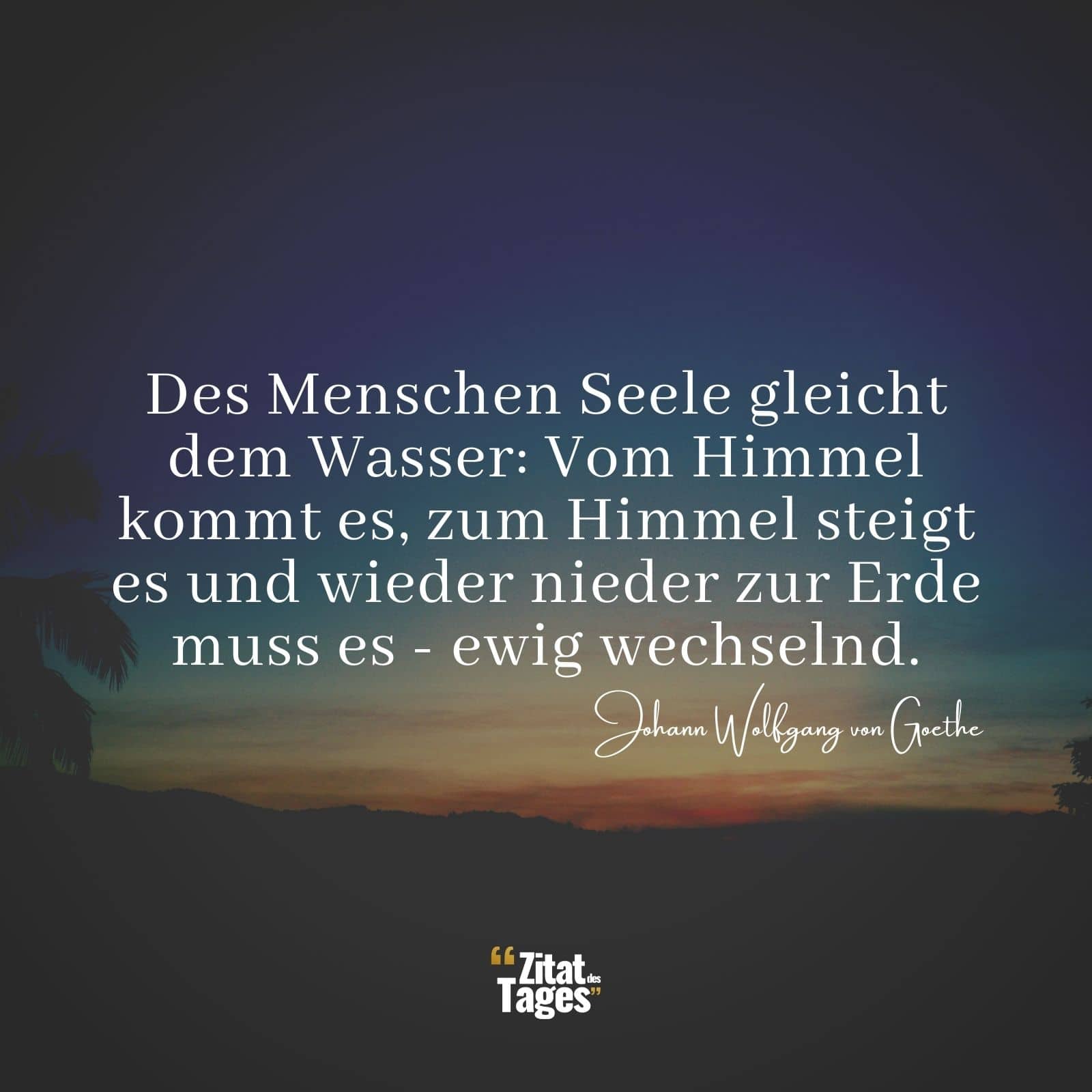 Des Menschen Seele gleicht dem Wasser: Vom Himmel kommt es, zum Himmel steigt es und wieder nieder zur Erde muss es - ewig wechselnd. - Johann Wolfgang von Goethe