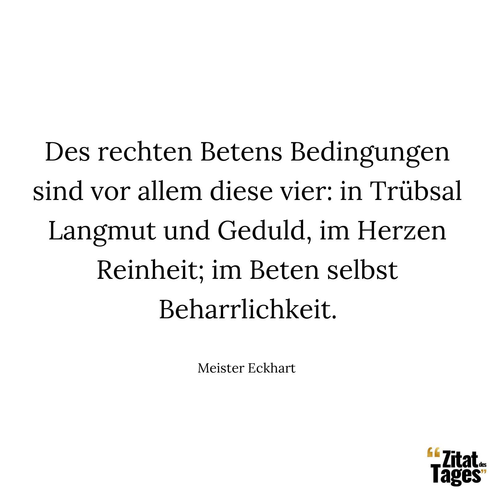 Des rechten Betens Bedingungen sind vor allem diese vier: in Trübsal Langmut und Geduld, im Herzen Reinheit; im Beten selbst Beharrlichkeit. - Meister Eckhart