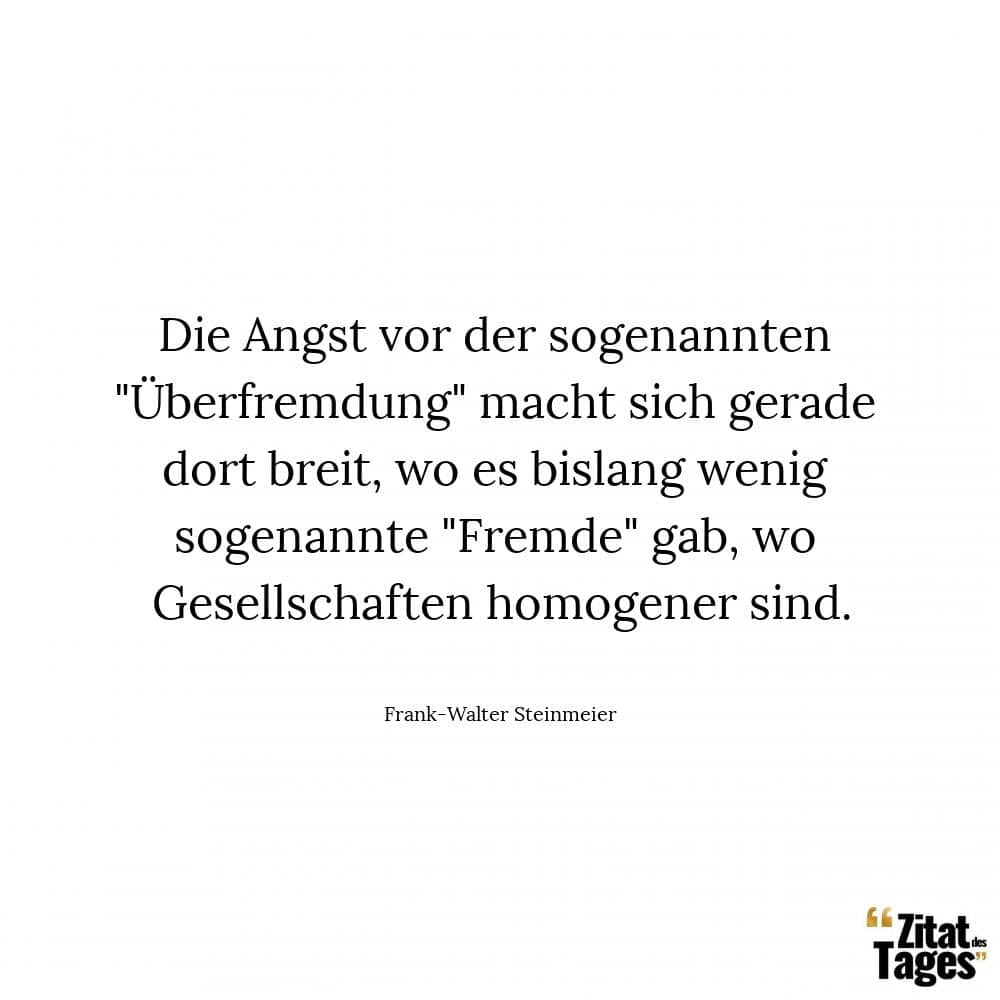 Die Angst vor der sogenannten Überfremdung macht sich gerade dort breit, wo es bislang wenig sogenannte Fremde gab, wo Gesellschaften homogener sind. - Frank-Walter Steinmeier