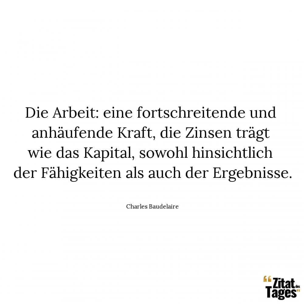 Die Arbeit: eine fortschreitende und anhäufende Kraft, die Zinsen trägt wie das Kapital, sowohl hinsichtlich der Fähigkeiten als auch der Ergebnisse. - Charles Baudelaire