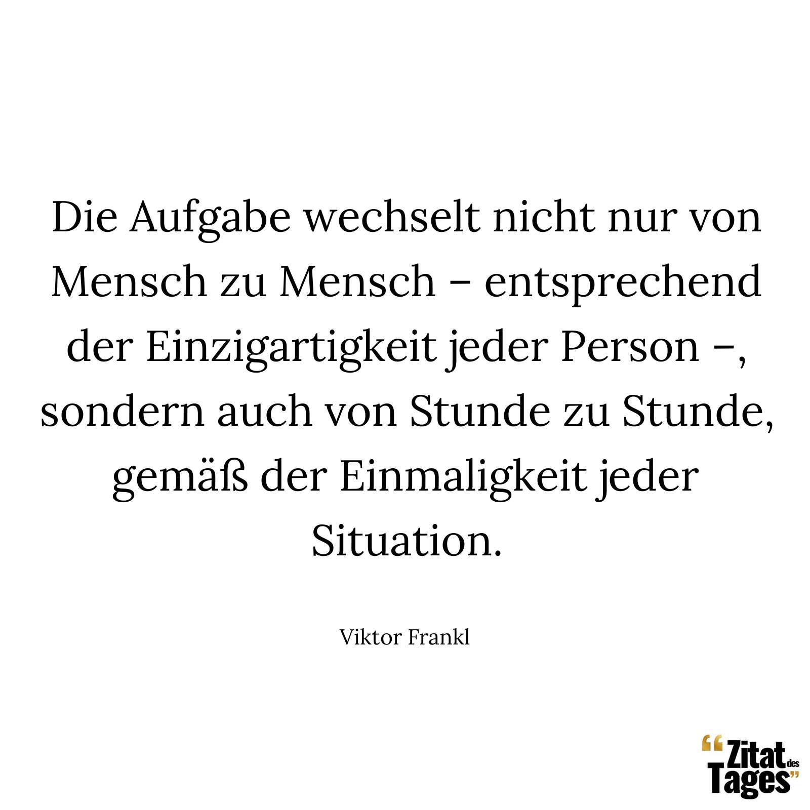 Die Aufgabe wechselt nicht nur von Mensch zu Mensch – entsprechend der Einzigartigkeit jeder Person –, sondern auch von Stunde zu Stunde, gemäß der Einmaligkeit jeder Situation. - Viktor Frankl