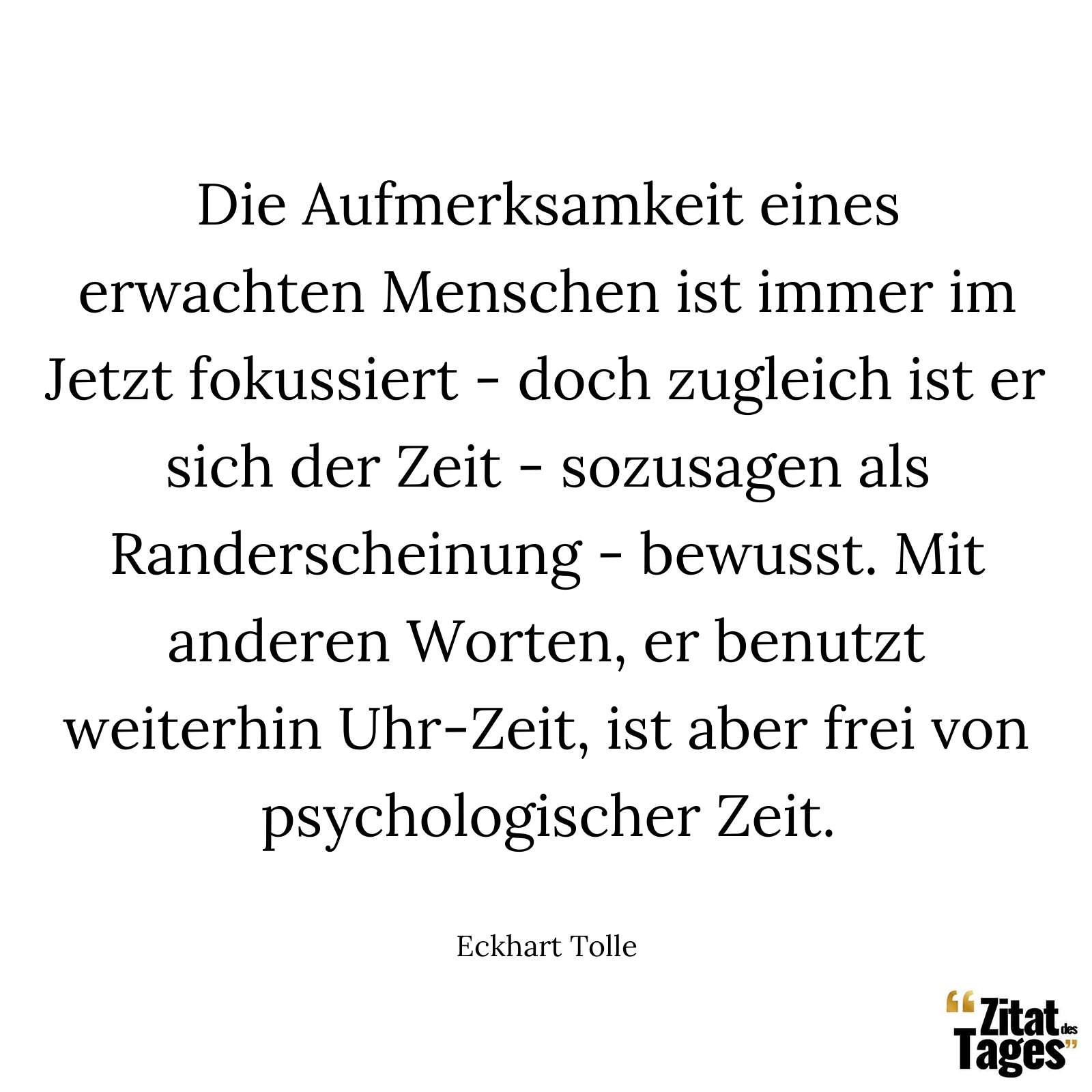 Die Aufmerksamkeit eines erwachten Menschen ist immer im Jetzt fokussiert - doch zugleich ist er sich der Zeit - sozusagen als Randerscheinung - bewusst. Mit anderen Worten, er benutzt weiterhin Uhr-Zeit, ist aber frei von psychologischer Zeit. - Eckhart Tolle