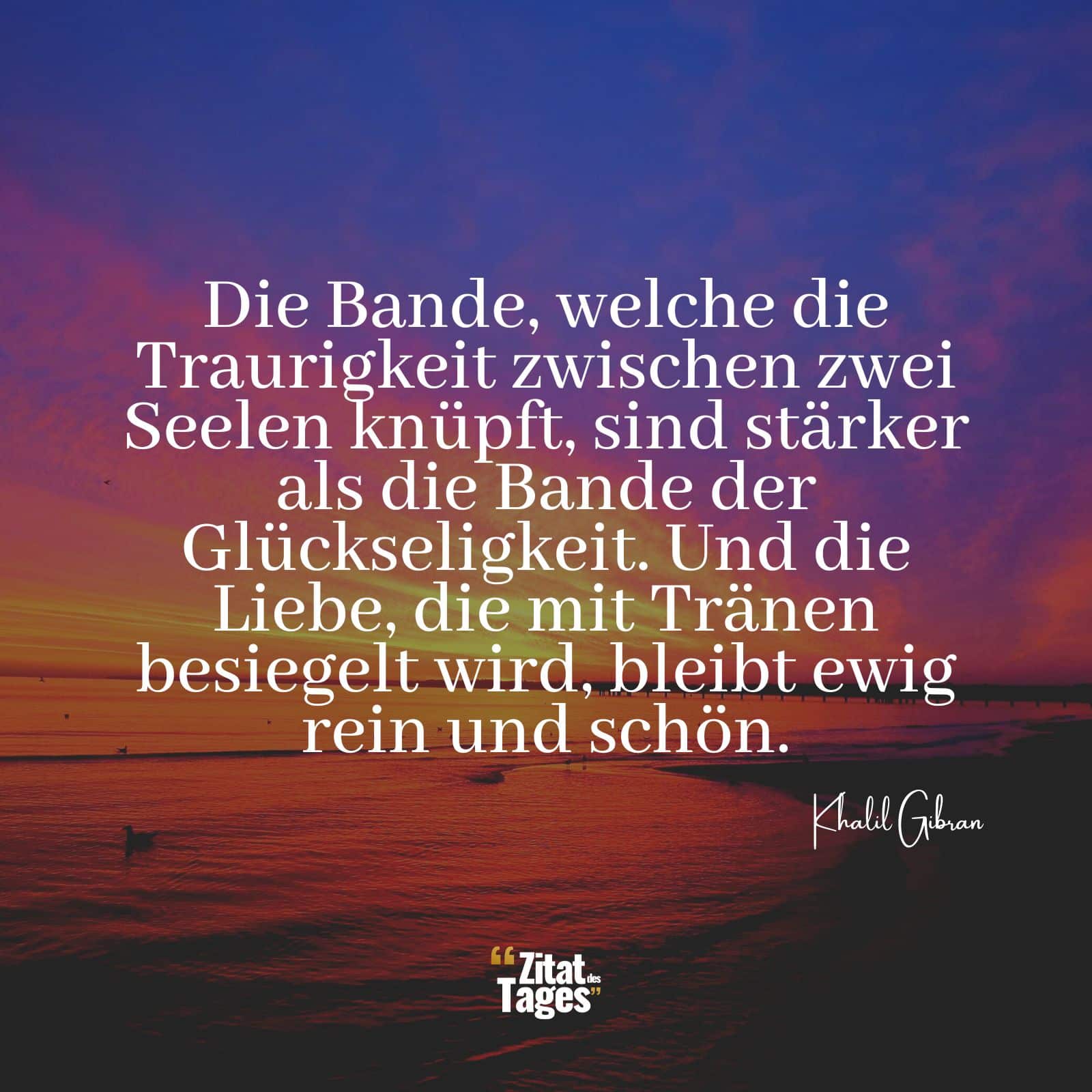 Die Bande, welche die Traurigkeit zwischen zwei Seelen knüpft, sind stärker als die Bande der Glückseligkeit. Und die Liebe, die mit Tränen besiegelt wird, bleibt ewig rein und schön. - Khalil Gibran