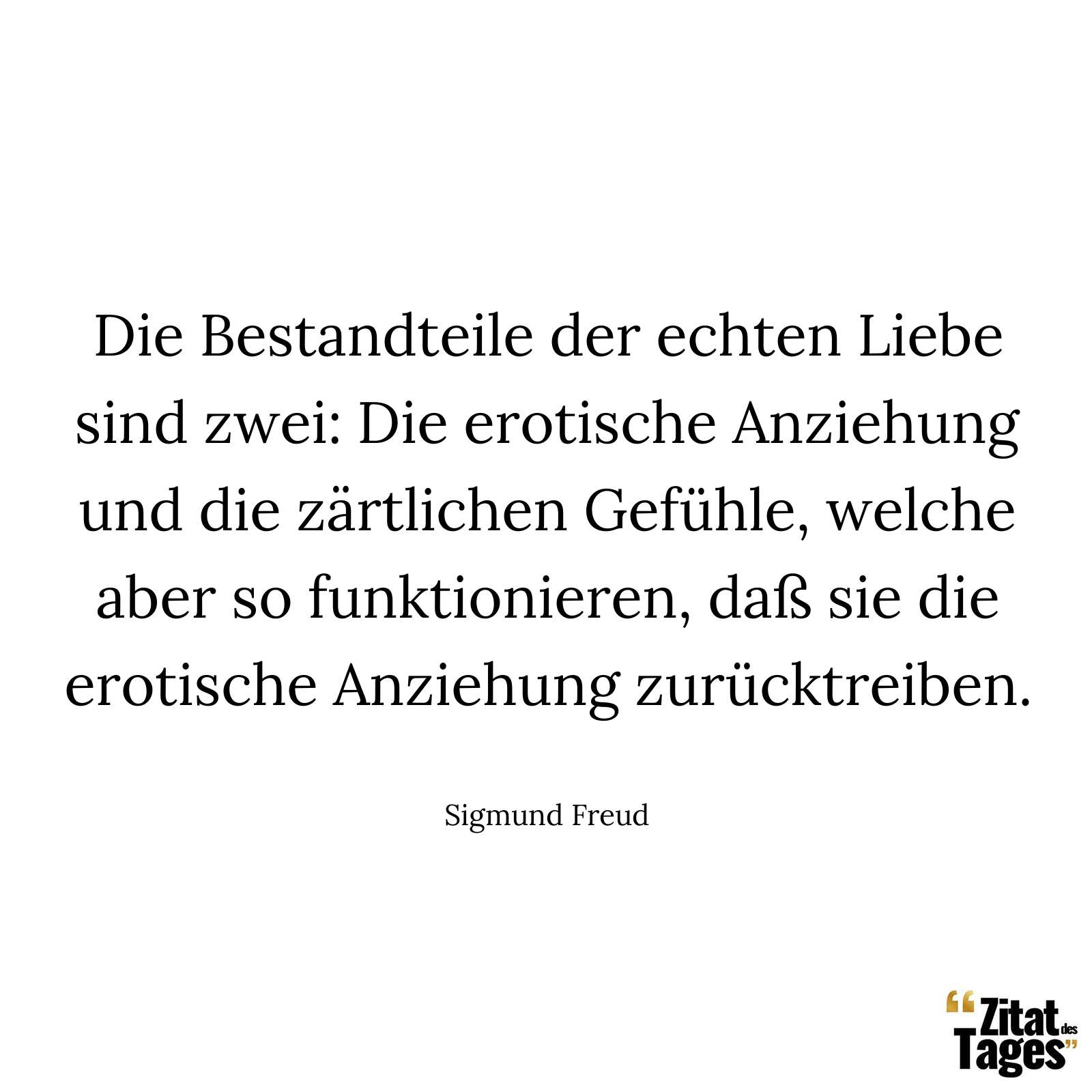 Die Bestandteile der echten Liebe sind zwei: Die erotische Anziehung und die zärtlichen Gefühle, welche aber so funktionieren, daß sie die erotische Anziehung zurücktreiben. - Sigmund Freud