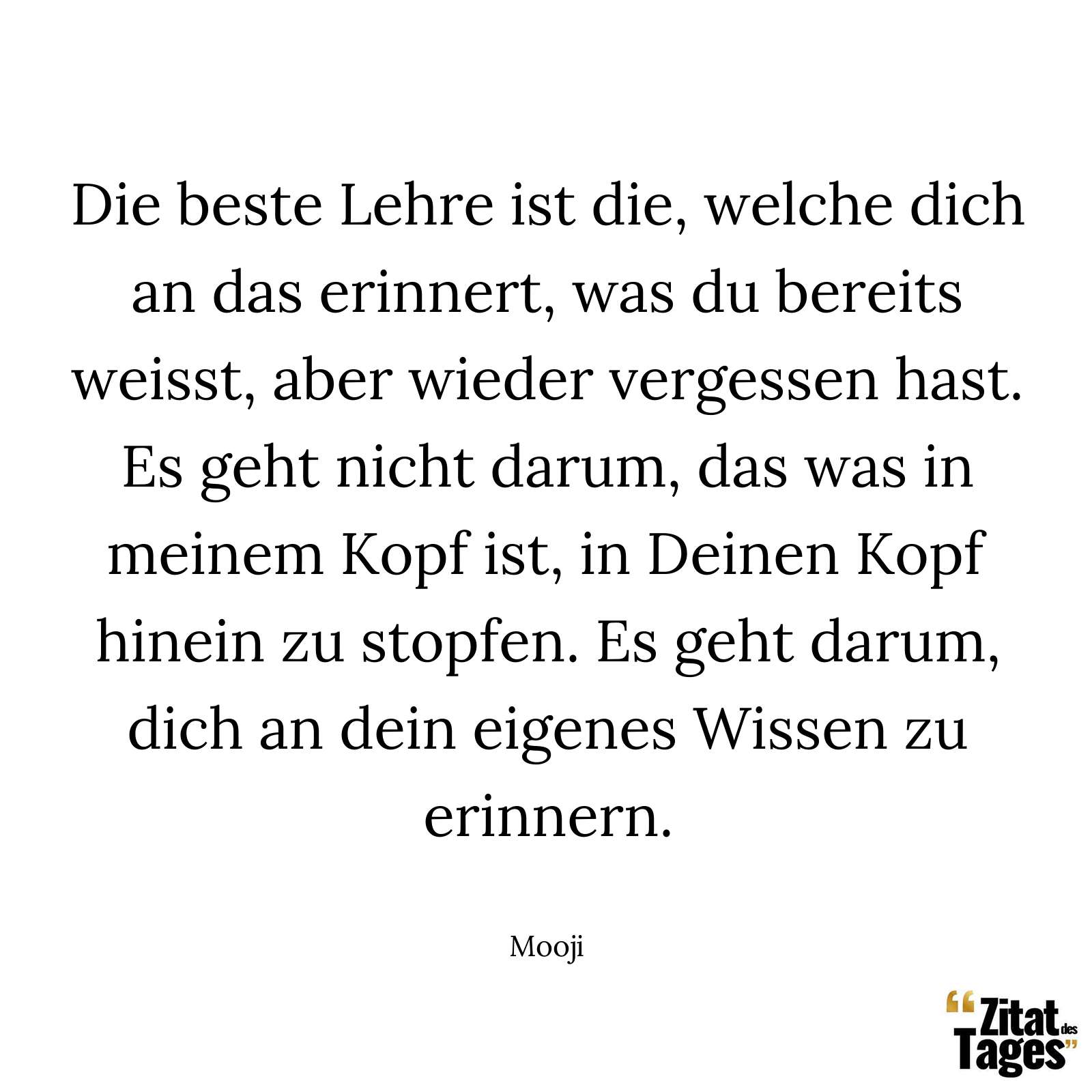 Die beste Lehre ist die, welche dich an das erinnert, was du bereits weisst, aber wieder vergessen hast. Es geht nicht darum, das was in meinem Kopf ist, in Deinen Kopf hinein zu stopfen. Es geht darum, dich an dein eigenes Wissen zu erinnern. - Mooji