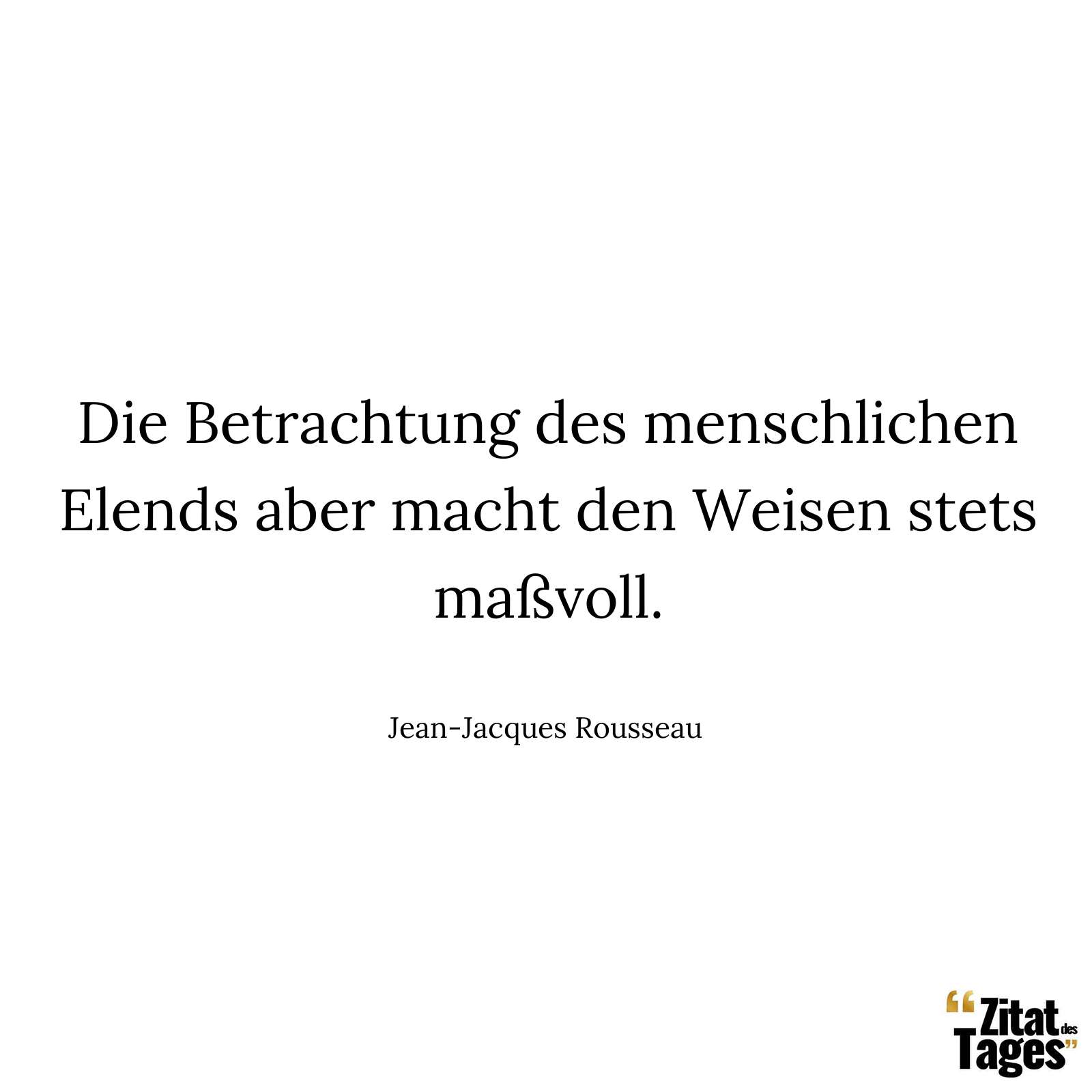 Die Betrachtung des menschlichen Elends aber macht den Weisen stets maßvoll. - Jean-Jacques Rousseau