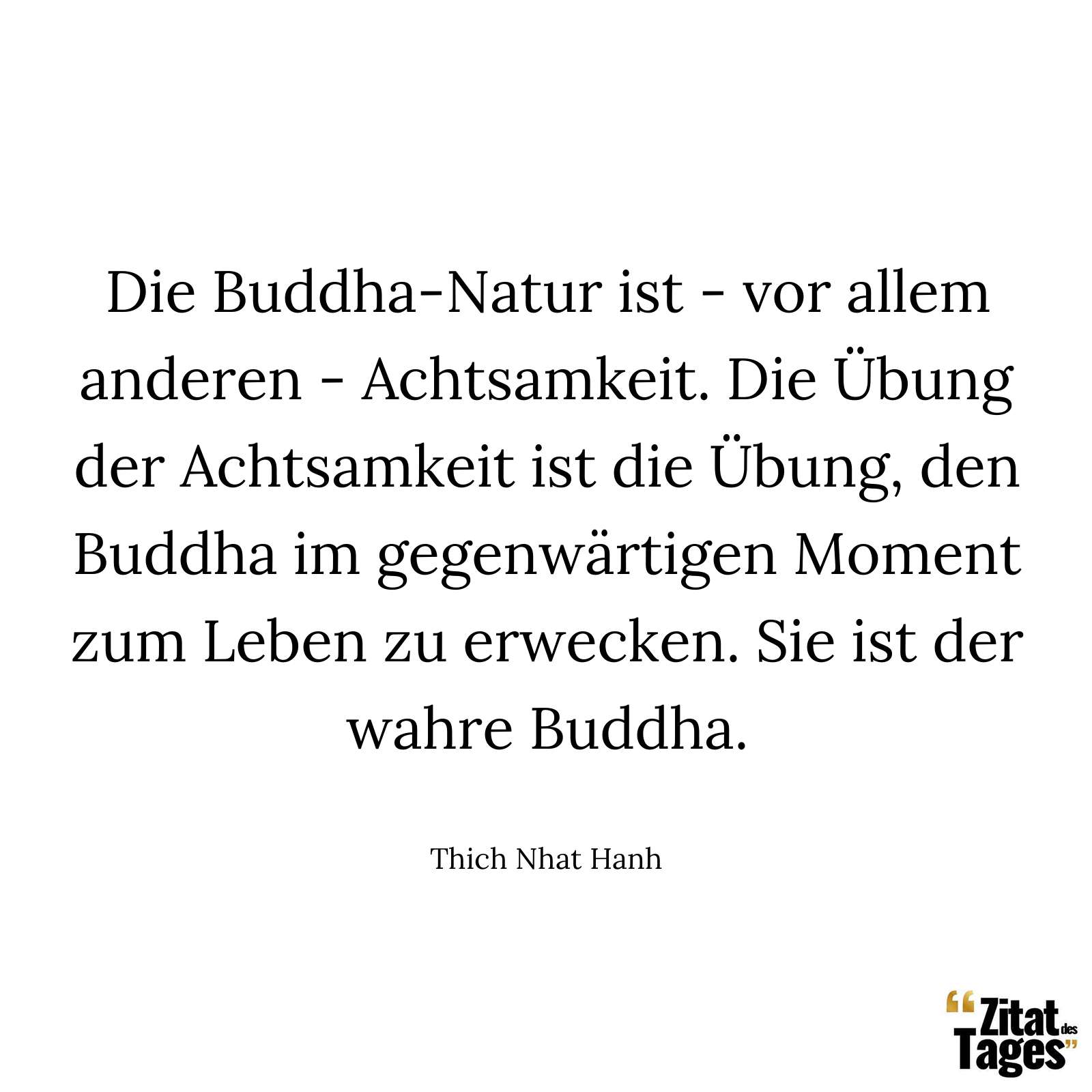 Die Buddha-Natur ist - vor allem anderen - Achtsamkeit. Die Übung der Achtsamkeit ist die Übung, den Buddha im gegenwärtigen Moment zum Leben zu erwecken. Sie ist der wahre Buddha. - Thich Nhat Hanh
