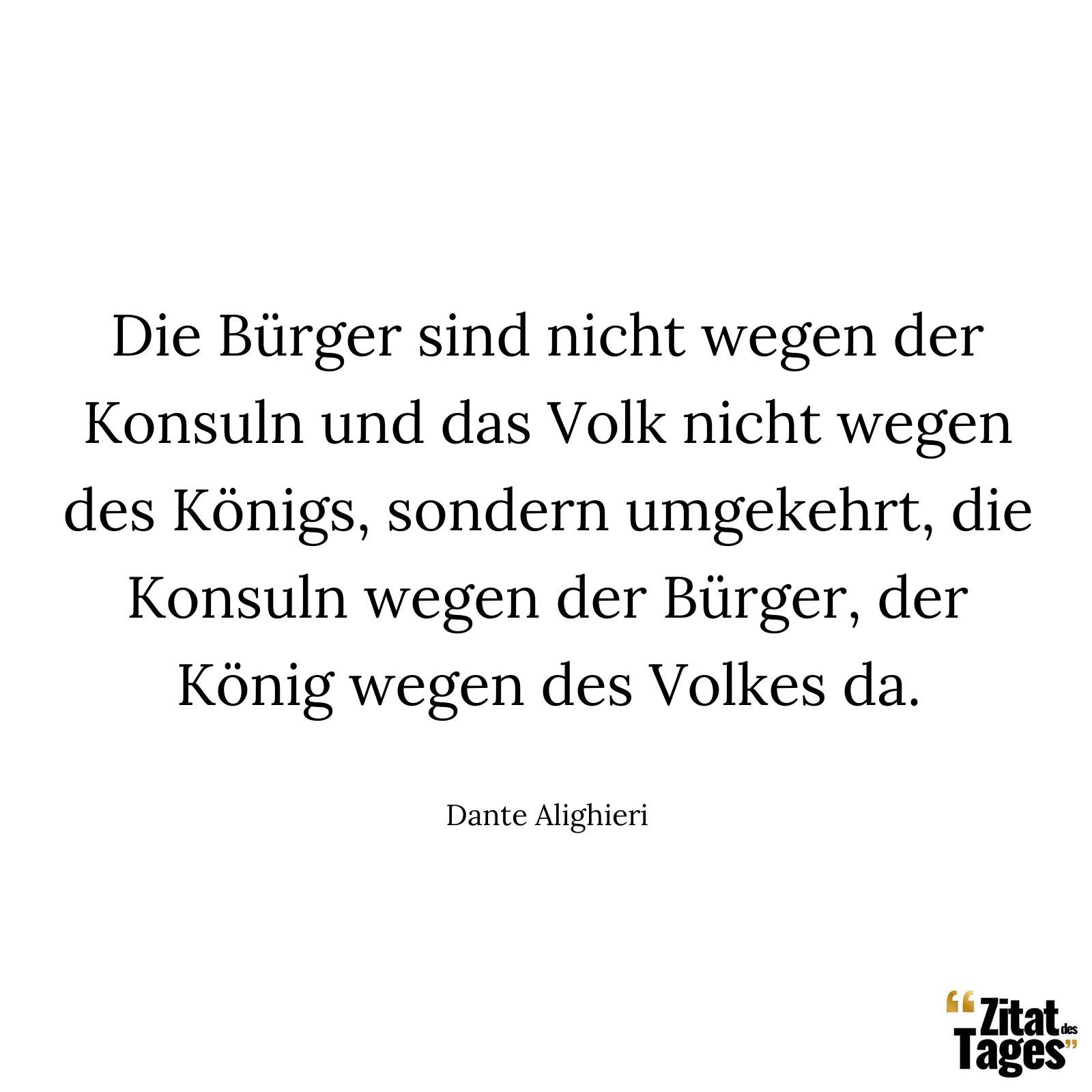 Die Bürger sind nicht wegen der Konsuln und das Volk nicht wegen des Königs, sondern umgekehrt, die Konsuln wegen der Bürger, der König wegen des Volkes da. - Dante Alighieri