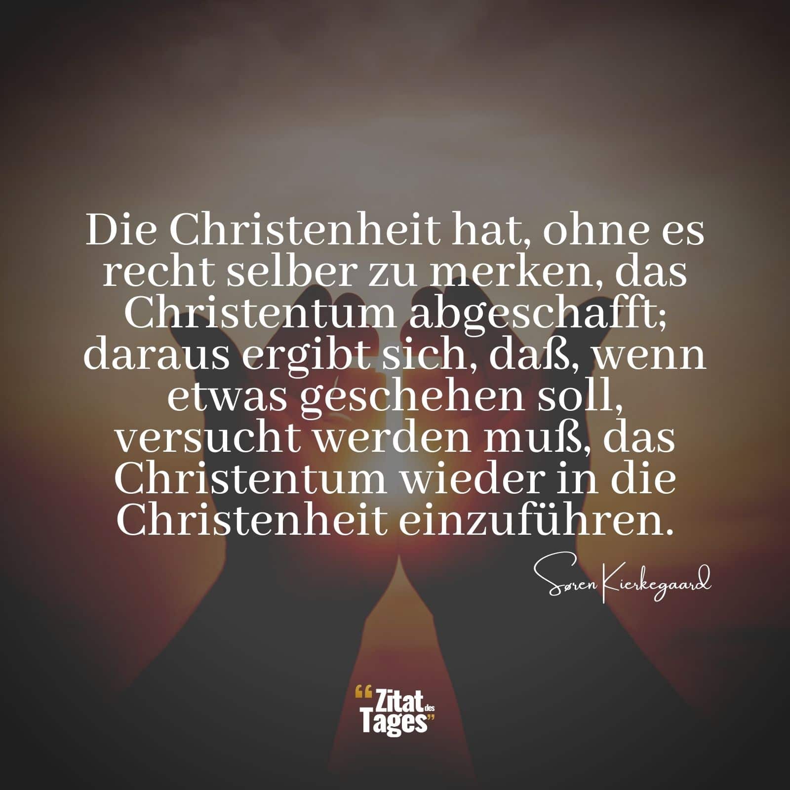 Die Christenheit hat, ohne es recht selber zu merken, das Christentum abgeschafft; daraus ergibt sich, daß, wenn etwas geschehen soll, versucht werden muß, das Christentum wieder in die Christenheit einzuführen. - Søren Kierkegaard