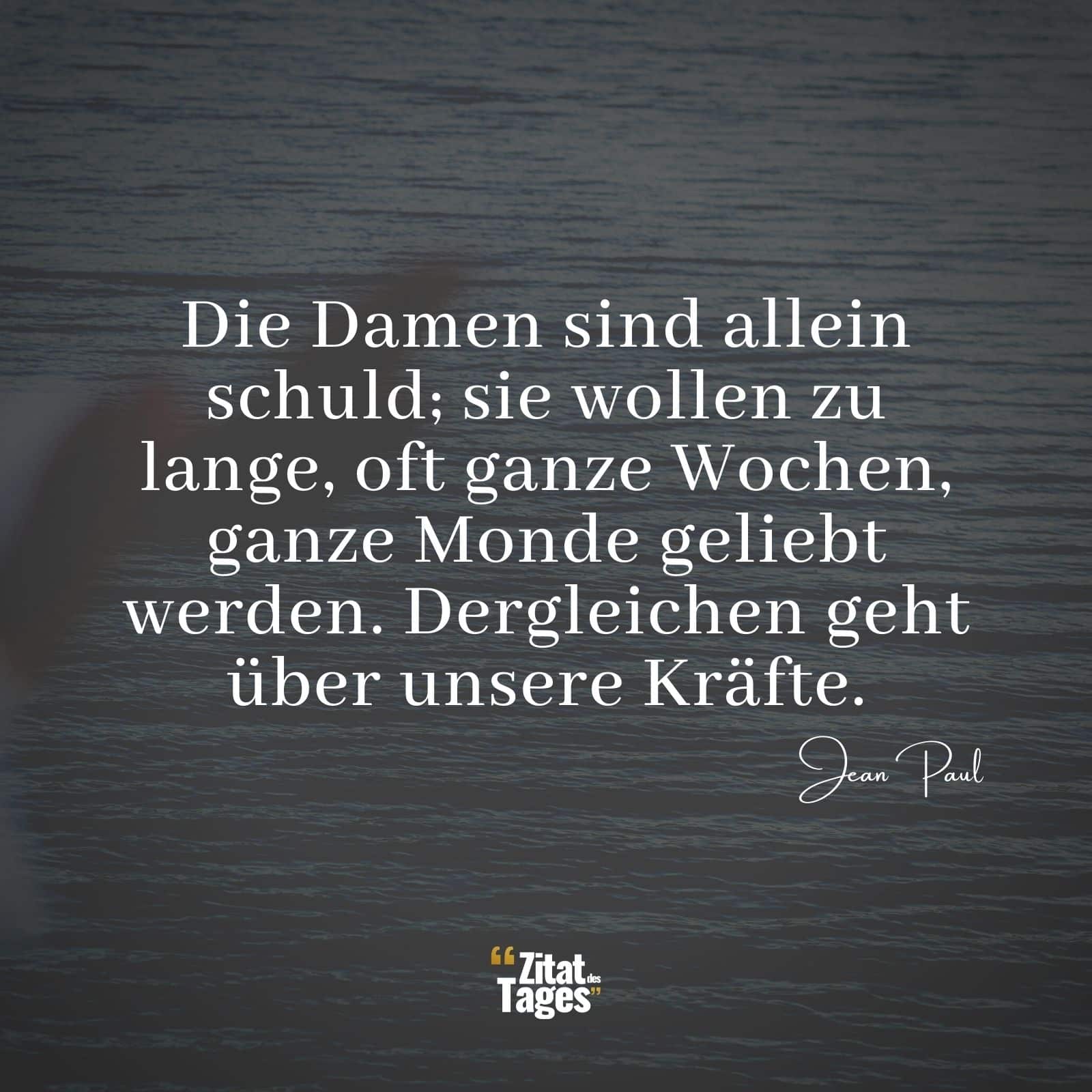 Die Damen sind allein schuld; sie wollen zu lange, oft ganze Wochen, ganze Monde geliebt werden. Dergleichen geht über unsere Kräfte. - Jean Paul